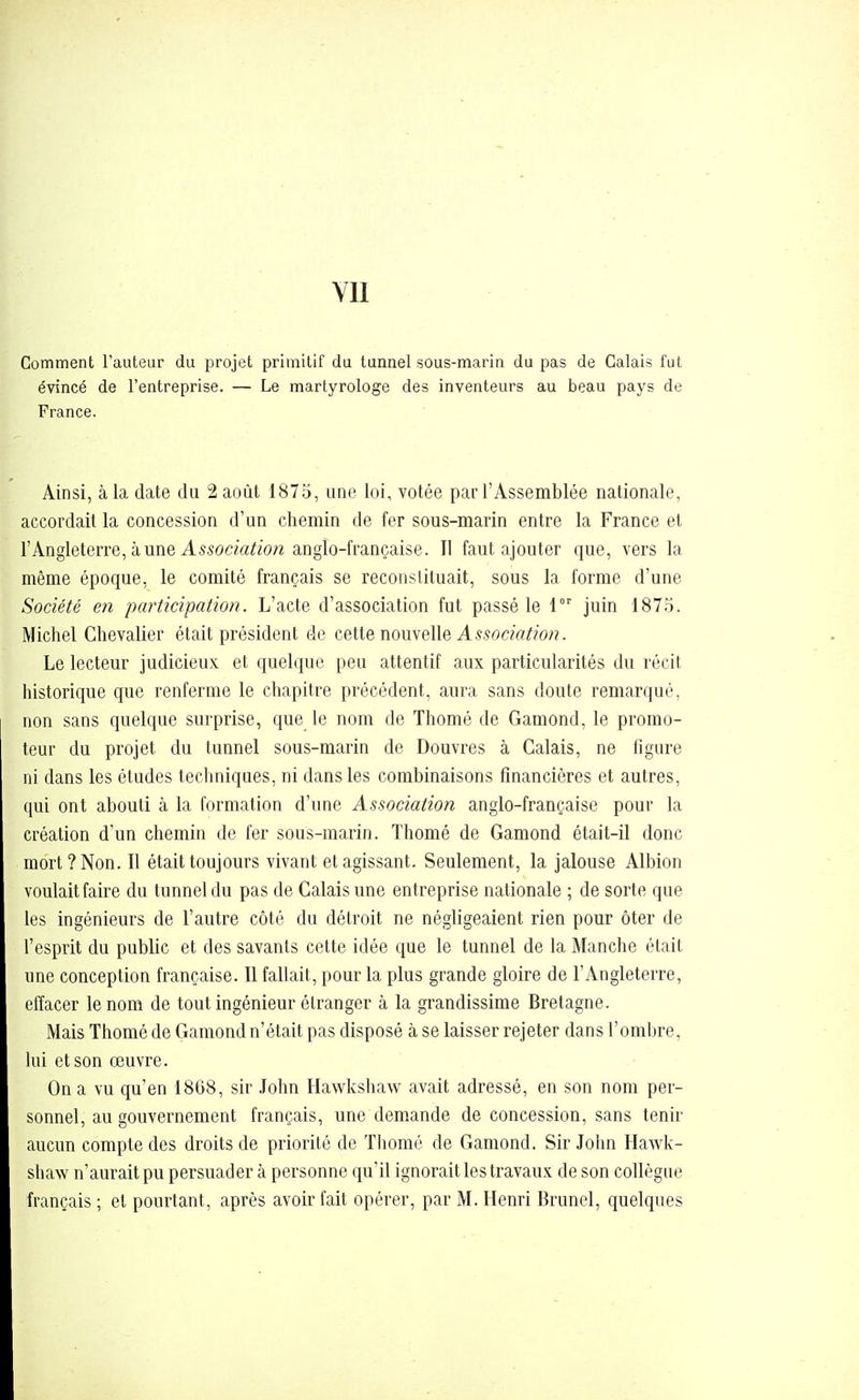 YIl Comment l'auteur du projet primitif du tunnel sous-marin du pas de Calais fut évincé de l'entreprise. — Le martyrologe des inventeurs au beau pays de France. Ainsi, à la date du 2 août 1875, une loi, votée par l'Assemblée nationale, accordait la concession d'un chemin de fer sous-marin entre la France et l'Angleterre, à une A55om^io/z anglo-française. Il faut ajouter que, vers la même époque, le comité français se reconstituait, sous la forme d'une Société en participatioji. L'acte d'association fut passé le 1 juin 1875. Michel Chevalier était président de cette nouvelle A550cffl^?o;?. Le lecteur judicieux et quelque peu attentif aux particularités du récit historique que renferme le chapitre précédent, aura sans doute remarqué, non sans quelque surprise, que le nom de Thomé de Gamond, le promo- teur du projet du tunnel sous-marin de Douvres à Calais, ne figure ni dans les études techniques, ni dans les combinaisons financières et autres, qui ont abouti à la formation d'une Association anglo-française pour la création d'un chemin de fer sous-marin. Thomé de Gamond était-il donc mort? Non. Il était toujours vivant et agissant. Seulement, la jalouse Albion voulait faire du tunnel du pas de Calais une entreprise nationale ; de sorte que les ingénieurs de l'autre côté du détroit ne négligeaient rien pour ôter de l'esprit du public et des savants cette idée que le tunnel de la Manche était une conception française. Il fallait, pour la plus grande gloire de l'Angleterre, effacer le nom de tout ingénieur étranger à la grandissime Bretagne. Mais Thomé de Gamond n'était pas disposé à se laisser rejeter dans l'ombre, lui et son œuvre. On a vu qu'en 18G8, sir .Tohn Hawkshaw avait adressé, en son nom per- sonnel, au gouvernement français, une demande de concession, sans tenir aucun compte des droits de priorité de Thomé de Gamond. Sir John Hawk- shaw n'aurait pu persuader à personne qu'il ignorait les travaux de son collègue français ; et pourtant, après avoir fait opérer, par M. Henri Brunei, quelques