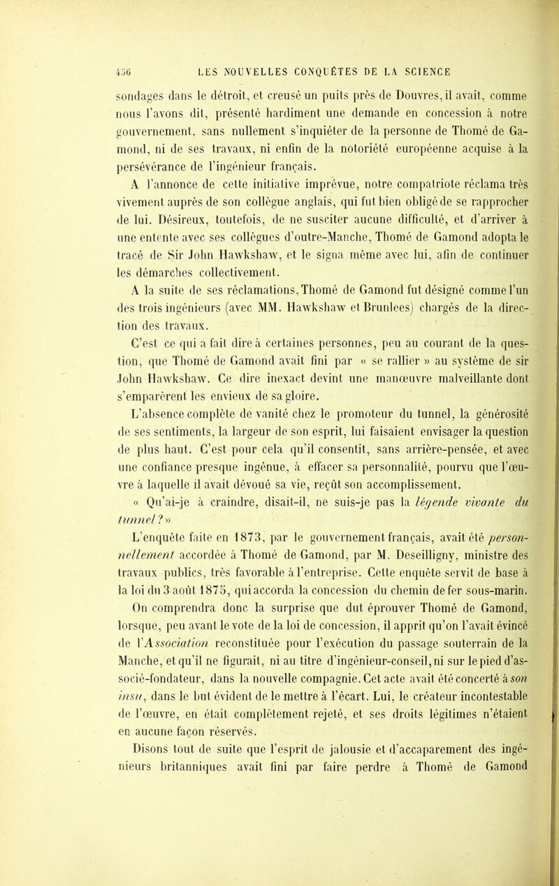 sondages dans le détroit, et creusé un puits près de Douvres, il avait, comme nous l'avons dit, présenté hardiment une demande en concession à notre gouvernement, sans nullement s'inquiéter de la personne de Thomé de Ga- mond, ni de ses travaux, ni enfin de la notoriété européenne acquise à la persévérance de l'ingénieur français. A l'annonce de cette initiative imprévue, notre compatriote réclama très vivement auprès de son collègue anglais, qui fut bien obligé de se rapprocher de lui. Désireux, toutefois, de ne susciter aucune difficulté, et d'arriver à une entente avec ses collègues d'outre-Manche, Thomé de Gamond adopta le tracé de Sir John Hawkshaw, et le signa même avec lui, afin de continuer les démarches collectivement. A la suite de ses réclamations, Thomé de Gamond fut désigné comme l'un des trois ingénieurs (avec MM. Hawkshaw etBrunlees) chargés de la direc- tion des travaux. C'est ce qui a fait dire à certaines personnes, peu au courant de la ques- tion, que Thomé de Gamond avait fini par « se rallier » au système de sir John Hawkshaw. Ce dire inexact devint une manœuvre malveillante dont s'emparèrent les envieux de sa gloire. L'absence complète de vanité chez le promoteur du tunnel, la générosité de ses sentiments, la largeur de son esprit, lui faisaient envisager la question de plus haut. C'est pour cela qu'il consentit, sans arrière-pensée, et avec une confiance presque ingénue, à effacer sa personnalité, pourvu que l'œu- vre à laquelle il avait dévoué sa vie, reçût son accomplissement. « Qu'ai-je à craindre, disait-il, ne suis-je pas la lérjende vivante du tunnel 1 » L'enquête faite en 1873, par le gouvernement français, avait été person- nellement accordée à Thomé de Gamond, par M. Deseilligny, ministre des travaux publics, très favorable à l'entreprise. Cette enquête servit de base à la loi du 3 août 1875, qui accorda la concession du chemin de fer sous-marin. On comprendra donc la surprise que dut éprouver Thomé de Gamond, lorsque, peu avant le vote de la loi de concession, il apprit qu'on l'avait évincé de VAssociation reconstituée pour l'exécution du passage souterrain de la Manche, et qu'il ne figurait, ni au titre d'ingénieur-conseil, ni sur le pied d'as- socié-fondateur, dans la nouvelle compagnie. Cet acte avait été concerté à son insu, dans le but évident de le mettre à l'écart. Lui, le créateur incontestable de l'œuvre, en était complètement rejeté, et ses droits légitimes n'étaient en aucune façon réservés. Disons tout de suite que l'esprit de jalousie et d'accaparement des ingé- nieurs britanniques avait fini par faire perdre cà Thomé de Gamond