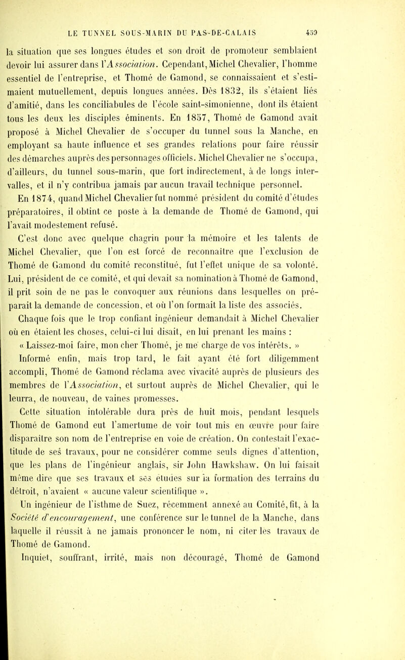 la situation que ses longues études et son droit de promoteur semblaient devoir lui assurer dans Y Association. Cependant, Michel Chevalier, l'homme essentiel de l'entreprise, et Thomé de Gamond, se connaissaient et s'esti- maient mutuellement, depuis longues années. Des 1832, ils s'étaient liés d'amitié, dans les conciliabules de l'école saint-simonienne, dont ils étaient tous les deux les disciples éminents. En 1857, Thomé de Gamond avait proposé à Michel Chevalier de s'occuper du tunnel sous la Manche, en employant sa haute influence et ses grandes relations pour faire réussir des démarches auprès des personnages officiels. Michel Chevalier ne s'occupa, d'ailleurs, du tunnel sous-marin, que fort indirectement, à de longs inter- valles, et il n'y contribua jamais par aucun travail technique personnel. En 1874, quand Michel Chevalier fut nommé président du comité d'études préparatoires, il obtint ce poste à la demande de Thomé de Gamond, qui l'avait modestement refusé. C'est donc avec quelque chagrin pour la mémoire et les talents de Michel Chevalier, que l'on est forcé de reconnaître que l'exclusion de Thomé de Gamond du comité reconstitué, fut l'eflet unique de sa volonté. Lui, président de ce comité, et qui devait sa nomination à Thomé de Gamond, il prit soin de ne pas le convoquer aux réunions dans lesquelles on pré- parait la demande de concession, et où l'on formait la liste des associés. Chaque fois que le trop confiant ingénieur demandait à Michel Chevalier où en étaient les choses, celui-ci lui disait, en lui prenant les mains : « Laissez-moi faire, mon cher Thomé, je me charge de vos intérêts. » Informé enfin, mais trop tard, le fait ayant été fort diligemment accompli, Thomé de Gamond réclama avec vivacité auprès de plusieurs des membres de VAssociation, et surtout auprès de Michel Chevalier, qui le leurra, de nouveau, de vaines promesses. Cette situation intolérable dura près de huit mois, pendant lesquels Thomé de Gamond eut l'amertume de voir tout mis en œuvre pour faire disparaître son nom de l'entreprise en voie de création. On contestait l'exac- titude de ses travaux, pour ne considérer comme seuls dignes d'attention, que les plans de l'ingénieur anglais, sir John Hawkshaw. On lui faisait même dire que ses travaux et ses études sur ia formation des terrains du détroit, n'avaient « aucune valeur scientifique ». Un ingénieur de l'isthme de Suez, récemment annexé au Comité, fit, à la Société cFencouragement, une conférence sur le tunnel de la Manche, dans laquelle il réussit à ne jamais prononcer le nom, ni citer les travaux de Thomé de Gamond. Inquiet, souffrant, irrité, mais non découragé, Thomé de Gamond