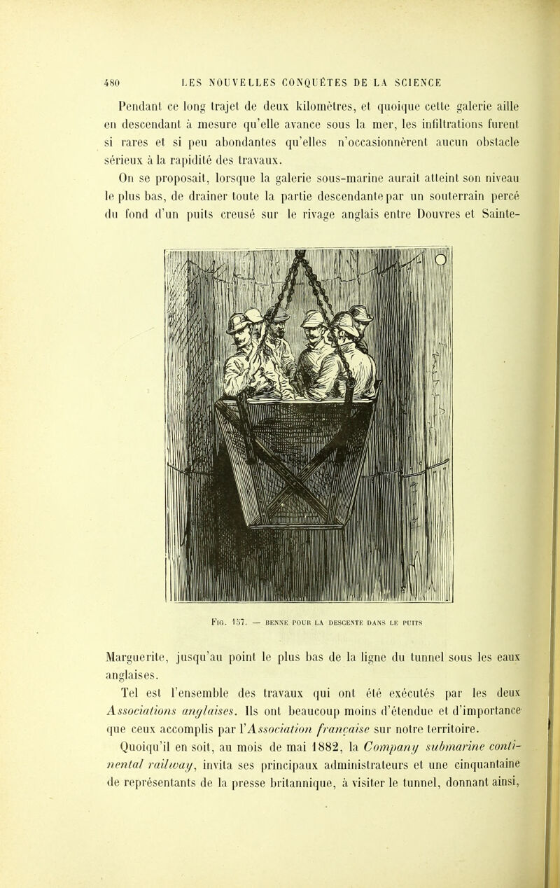 Pendant ce long trajet de deux kilomètres, et quoique cette galerie aille en descendant à mesure qu'elle avance sous la mer, les infiltrations furent si rares et si peu abondantes qu'elles n'occasionnèrent aucun obstacle sérieux à la rapidité des travaux. On se proposait, lorsque la galerie sous-marine aurait atteint son niveau le plus bas, de drainer toute la partie descendante par un souterrain percé du fond d'un puits creusé sur le rivage anglais entre Douvres et Sainte- FlG. 1S7. — BENNE POUR LA DESCENTE DANS LE PUITS Marguerite, jusqu'au point le plus bas de la ligne du tunnel sous les eaux anglaises. Tel est l'ensemble des travaux qui ont été exécutés par les deux Associaiio?îs anglaises. Ils ont beaucoup moins d'étendue et d'importance' que ceux accomplis par XAssociation française sur notre territoire. Quoiqu'il en soit, au mois de mai 1882, la Company submarine conti- nental railway, invita ses principaux administrateurs et une cinquantaine de représentants de la presse britannique, à visiter le tunnel, donnant ainsi,