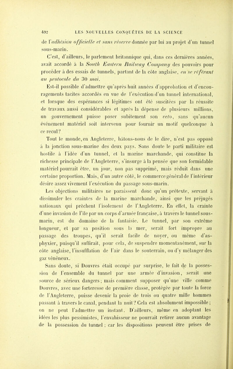 de Vadhésion officielle et sa?is réserve donnée par lui au projet d'un tunnel sous-marin. C'est, d'ailleurs, le parlement britannique qui, dans ces dernières années, avait accordé à la South Eastern Bailivay Company des pouvoirs pour procéder à des essais de tunnels, partant de la côte anglaise, en se référant au protocole du 30 mai. Est-il possible d'admettre qu'après huit années d'approbation et d'encou- ragements tacites accordés en vue de l'exécution d'un tunnel international, et lorsque des espérances si légitimes ont été suscitées par la réussite de travaux aussi considérables et après la dépense de plusieurs millions, un gouvernement puisse poser subitement son veto, sans qu'aucun événement matériel soit intervenu pour fournir un motif quelconque à ce recul ? Tout le monde,en Angleterre, hâtons-nous de le dire, n'est pas opposé à la jonction sous-marine des deux pays. Sans doute le parti militaire est liostile à l'idée d'un tunnel, et la marine marchande, qui constitue la richesse principale de l'Angleterre, s'insurge à la pensée que son formidable matériel pourrait être, un jour, non pas supprimé, mais réduit dans une certaine proportion. Mais, d'un autre côté, le commerce général de l'intérieur désire assez vivement l'exécution du passage sous-marin. Les objections militaires ne paraissent donc qu'un prétexte, servant à dissimuler les craintes de la marine marchande, ainsi que les préjugés nationaux qui prêchent l'isolement de l'Angleterre. En effet, la crainte d'une invasion de l'île par un corps d'armée française, à travers le tunnel sous- marin, est du domaine de la fantaisie. Le tunnel, par son extrême longueur, et par sa position sous la mer, serait fort impropre au passage des troupes, qu'il serait facile de noyer, ou même d'as- phyxier, puisqu'il suffirait, pour cela, de suspendre momentanément, sur la côte anglaise, l'insufflation de l'air dans le souterrain, ou d'y mélanger des gaz vénéneux. Sans doute, si Douvres était occupé par surprise, le fait de la posses- sion de l'ensemble du tunnel par une armée d'invasion, serait une source de sérieux dangers ; mais comment supposer qu'une ville comme Douvres, avec une forteresse de première classe, protégée par toute la force de l'Angleterre, puisse devenir la proie de trois ou quatre mille hommes passant à travers le canal, pendant la nuit? Gela est absolument impossible ; on ne peut l'admettre un instant. D'ailleurs, même en adoptant les idées les plus pessimistes, l'envahisseur ne pourrait retirer aucun avantage de la possession du tunnel ; car les dispositions peuvent être prises de