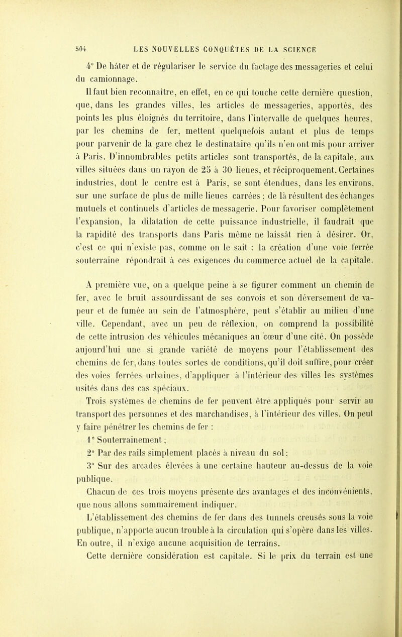 4° De hâter et de régulariser le service du factage des messageries et celui du camionnage. Il faut bien reconnaître, en effet, en ce qui touche cette dernière question, que, dans les grandes villes, les articles de messageries, apportés, des points les plus éloignés du territoire, dans l'intervalle de quelques heures, par les chemins de fer, mettent quelquefois autant et plus de temps pour parvenir de la gare chez le destinataire qu'ils n'en ont mis pour arriver à Paris. D'innombrables petits articles sont transportés, de la capitale, aux villes situées dans un rayon de 25 à 30 lieues, et réciproquement. Certaines industries, dont le centre est à Paris, se sont étendues, dans les environs, sur une surface de plus de mille lieues carrées ; de là résultent des échanges mutuels et continuels d'articles de messagerie. Pour favoriser complètement l'expansion, la dilatation de cette puissance industrielle, il faudrait que la rapidité des transports dans Paris même ne laissât rien à désirer. Or, c'est ce qui n'existe pas, comme on le sait : la création d'une voie ferrée souterraine répondrait à ces exigences du commerce actuel de la capitale. A première vue, on a quelque peine à se figurer comment un chemin de fer, avec le bruit assourdissant de ses convois et son déversement de va- peur et de fumée au sein de l'atmosphère, peut s'établir au milieu d'une ville. Cependant, avec un peu de réflexion, on comprend la possibilité de cette intrusion des véhicules mécaniques au cœur d'une cité. On possède aujourd'hui une si grande variété de moyens pour l'établissement des chemins de fer, dans toutes sortes de conditions, qu'il doit suffire, pour créer des voies ferrées urbaines, d'appliquer à l'intérieur des villes les systèmes usités dans des cas spéciaux. Trois systèmes de chemins de fer peuvent être appliqués pour servir au transport des personnes et des marchandises, à l'intérieur des villes. On peut y faire pénétrer les chemins de fer : 1° Souterrainement ; 2 Par des rails simplement placés à niveau du sol ; 3° Sur des arcades élevées à une certaine hauteur au-dessus de la voie publique. Chacun de ces trois moyens présente d£s avantages et des inconvénients, que nous allons sommairement indiquer. L'établissement des chemins de fer dans des tunnels creusés sous la voie publique, n'apporte aucun trouble à la circulation qui s'opère dans les villes. En outre, il n'exige aucune acquisition de terrains. Cette dernière considération est capitale. Si le prix du terrain est une