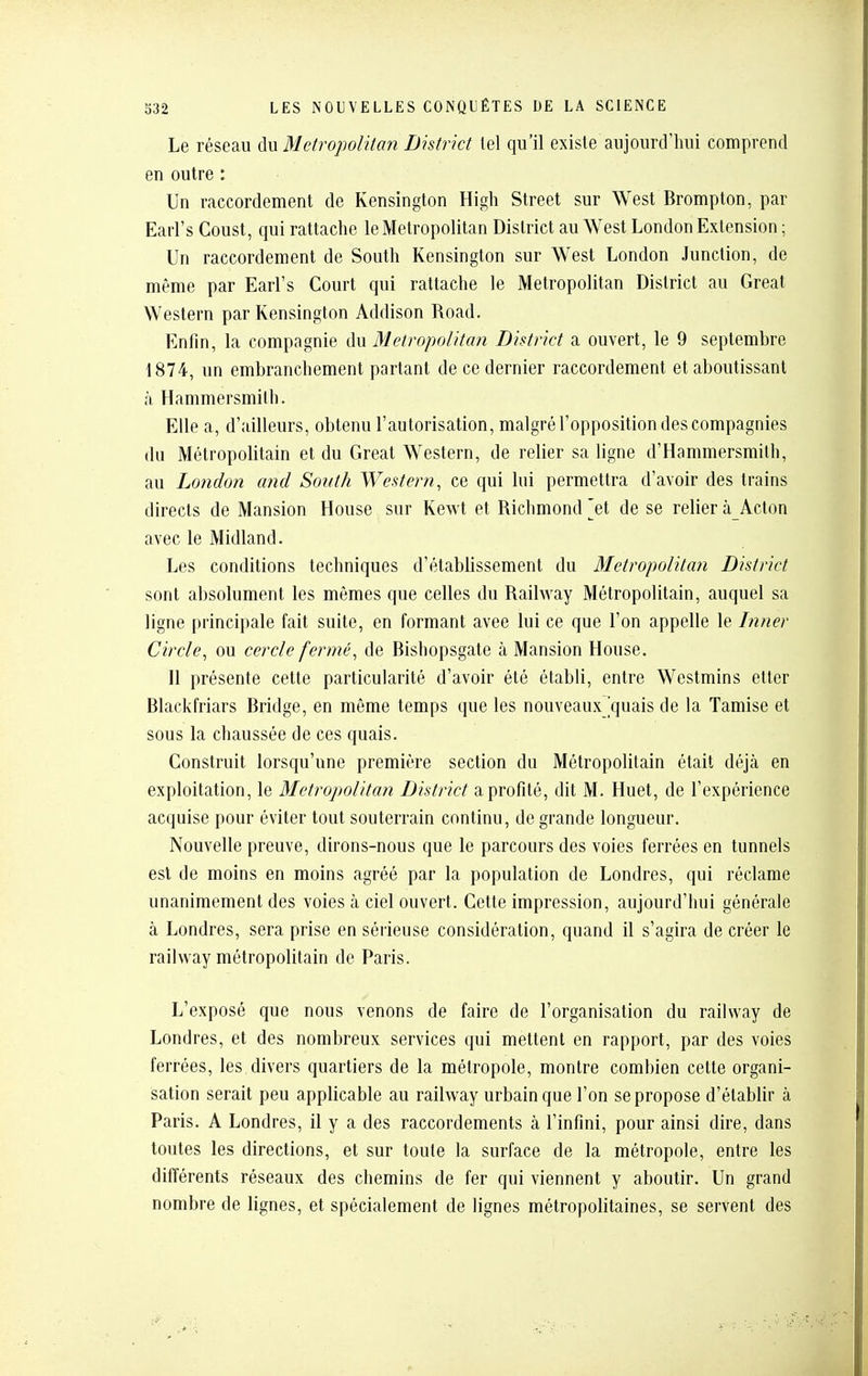 Le réseau du Metropolitan District tel qu'il existe aujourd'hui comprend en outre : Un raccordement de Kensington High Street sur West Brompton, par Earl's Coust, qui rattache le Metropolitan District au West London Extension ; Un raccordement de South Kensington sur West London Junction, de même par Earl's Court qui rattache le Metropolitan District au Great Western par Kensington Addison Road. Enfin, la compagnie du Metropolitan District a ouvert, le 9 septembre 1874, un embranchement parlant de ce dernier raccordement et aboutissant à Hammersmith. Elle a, d'ailleurs, obtenu l'autorisation, malgré l'opposition des compagnies du Métropolitain et du Great Western, de relier sa ligne d'Hammersmith, au London and South Western, ce qui lui permettra d'avoir des trains directs de Mansion House sur Kewt et Richmond ]et de se relier à Acton avec le Midland. Les conditions techniques d'établissement du Metropolitan District sont absolument les mêmes que celles du Railway Métropolitain, auquel sa ligne principale fait suite, en formant avee lui ce que l'on appelle le Dîner Circle, ou cercle fermé, de Bishopsgate à Mansion House. 11 présente cette particularité d'avoir été établi, entre Westmins elter Blackfriars Bridge, en même temps que les nouveaux quais de la Tamise et sous la chaussée de ces quais. Construit lorsqu'une première section du Métropolitain était déjà en exploitation, le Metropolitan District a profité, dit M. Huet, de l'expérience acquise pour éviter tout souterrain continu, de grande longueur. Nouvelle preuve, dirons-nous que le parcours des voies ferrées en tunnels est de moins en moins agréé par la population de Londres, qui réclame unanimement des voies à ciel ouvert. Cette impression, aujourd'hui générale à Londres, sera prise en sérieuse considération, quand il s'agira de créer le railway métropolitain de Paris. L'exposé que nous venons de faire de l'organisation du railway de Londres, et des nombreux services qui mettent en rapport, par des voies ferrées, les. divers quartiers de la métropole, montre combien cette organi- sation serait peu applicable au railway urbain que l'on se propose d'établir à Paris. A Londres, il y a des raccordements à l'infini, pour ainsi dire, dans toutes les directions, et sur toute la surface de la métropole, entre les difiérents réseaux des chemins de fer qui viennent y aboutir. Un grand nombre de lignes, et spécialement de lignes métropolitaines, se servent des