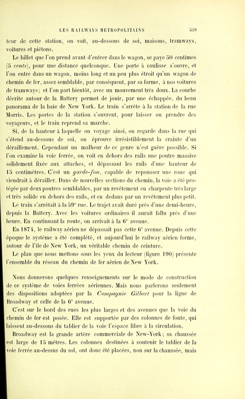 leur de cette station, on voit, au-dessous de soi, maisons, tramways, voitures et piétons. Le billet que l'on prend avant d'entrer dans le wagon, se paye 50 centimes (5 cents), pour une distance quelconque. Une porte à coulisse s'ouvre, et l'on entre dans un wagon, moins long et un peu plus étroit qu'un wagon de chemin de fer, assez semblable, par conséquent, par sa forme, à nos voitures de tramways; et l'on part bientôt, avec un mouvement très doux. La courbe décrite autour de la Battery permet de jouir, par une échappée, du beau panorama de la baie de New York. Le train s'arrête à la station de la rue Morris. Les portes de la station s'ouvrent, pour laisser ou prendre des voyageurs, et le train reprend sa marche. Si, de la hauteur à laquelle on voyage ainsi, on regarde dans la rue qui s'étend au-dessous de soi, on éprouve irrésistiblement la crainte d'un déraillement. Cependant un malheur de ce genre n'est guère possible. Si l'on examine la voie ferrée, on voit en dehors des rails une poutre massive solidement fixée aux attaches, et dépassant les rails d'une hauteur de 15 centimètres. C'est un garde-fou, capable de repousser une roue qui viendrait à dérailler. Dans de nouvelles sections du chemin, la voie a été pro- tégée par deux poutres semblables, par un revêtement en charpente très large et très solide en dehors des rails, et en dedans par un revêtement plus petit. Le train s'arrêtait à la 59° rue. Le trajet avait duré près d'une demi-heure, depuis la Battery. Avec les voitures ordinaires il aurait fallu près d'une heure. En continuant la route, on arrivait à la 6° avenue. En 1874, le railway aérien ne dépassait pas cette 6 avenue. Depuis cette époque le système a été complété, et aujourd'hui le railway aérien forme, autour de l'île de New York, un véritable chemin de ceinture. Le plan que nous mettons sous les yeux du lecteur (figure 190) présente l'ensemble du réseau du chemin de fer aérien de New York. Nous donnerons quelques renseignements sur le mode de construction lie ce système de voies ferrées aériennes. Mais nous parlerons seulement des dispositions adoptées par la Compagnie Gilbert pour la ligne de Broadway et celle de la 6 avenue. C'est sur le bord des rues les plus larges et des avenues que la voie du chemin de fer est posée. Elle est supportée par des colonnes de fonte, qui laissent au-dessous du tablier de la voie l'espace libre à la circulation. Broadway est la grande artère commerciale de New-York ; sa chaussée est large de 15 mètres. Les colonnes destinées à soutenir le tablier de la voie ferrée au-dessus du sol, ont donc été placées, non sur la chaussée, mais