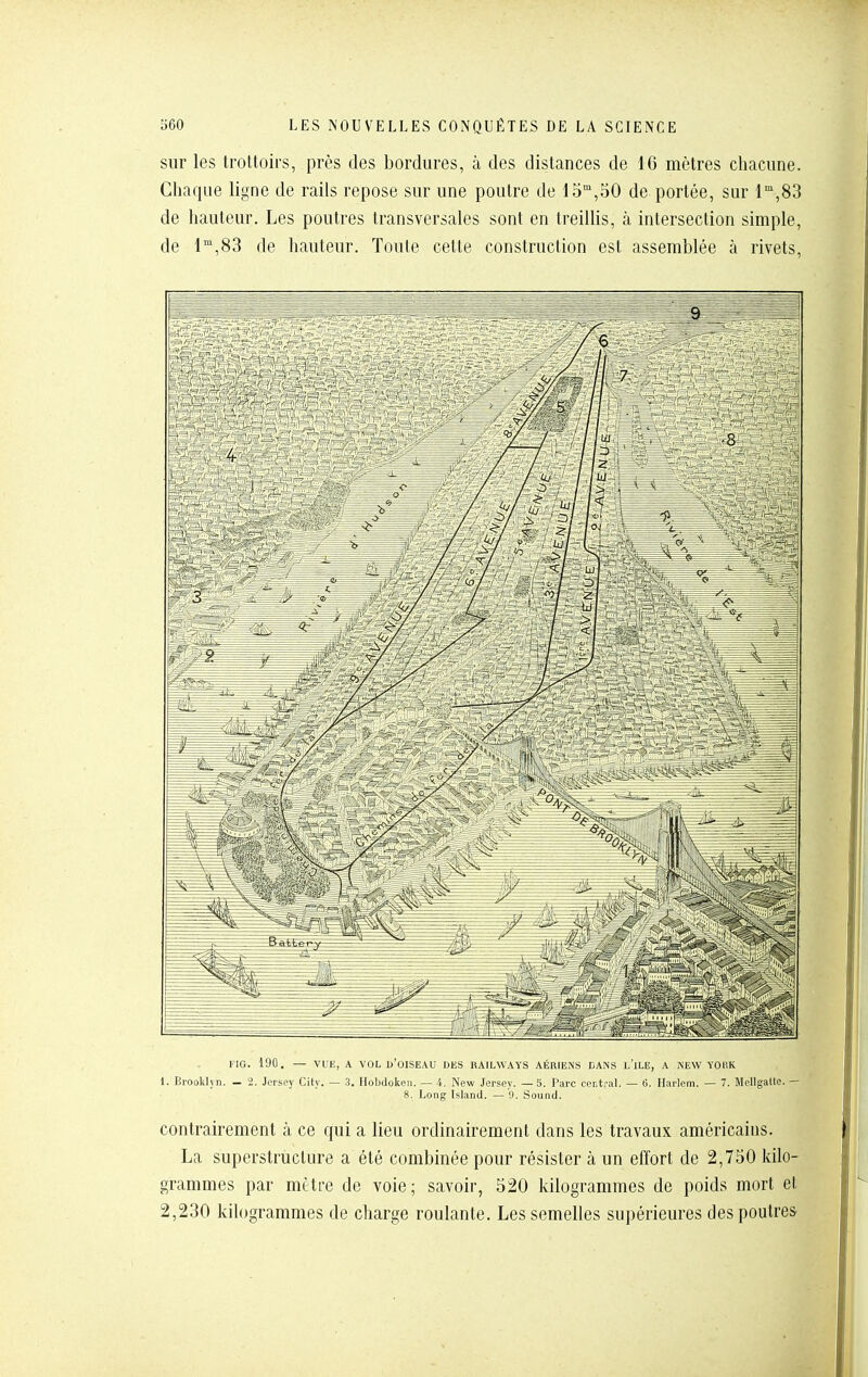 sur les trottoirs, près des bordures, à des distances de 16 mètres chacune. Chaque ligne de rails repose sur une poutre de 15,50 de portée, sur 1°',83 de hauteur. Les poutres transversales sont en treillis, à intersection simple, de 1,83 de hauteur. Toute cette construction est assemblée à rivets. KIG. 190, — VUE, A VOL u'OISEAU DES HAILWAYS AÉRIENS DANS l'ilE, A iNEW YOllK 1. Brooklyn. — 2. Jersey City. — 3, Hobdoken. — 4. New Jersey. — 5. Parc central. — 6. Harlem. — 7. Mellgatte. — 8. Long Island. — 9. Sound. contrairement à ce qui a lieu ordinairement dans les travaux américains. La superstructure a été combinée pour résister à un effort de 2,750 kilo- grammes par mètre de voie; savoir, 520 kilogrammes de poids mort el 2,230 kih)grammes de charge roulante. Les semelles supérieures des poutres