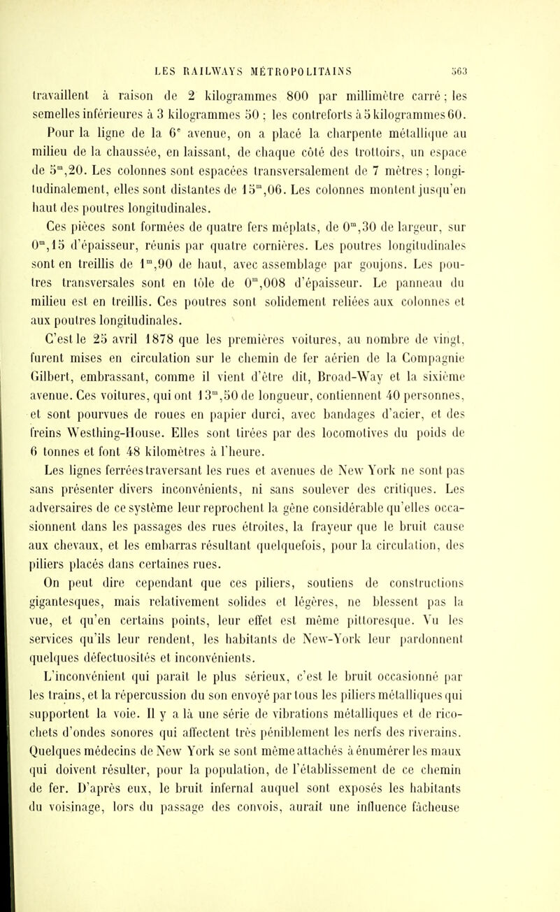 travaillent k raison de 2 kilogrammes 800 par millimètre carré ; les semelles inférieures à 3 kilogrammes 50 ; les contreforts à 5 kilogrammes 60. Pour la ligne de la 6' avenue, on a placé la charpente métallique au milieu de la chaussée, en laissant, de chaque côté des trottoirs, un espace de 5°,20. Les colonnes sont espacées transversalement de 7 mètres ; longi- kidinalement, elles sont distantes de lo'^,()Q. Les colonnes montent jusqu'en haut des poutres longitudinales. Ces pièces sont formées de quatre fers méplats, de 0°',30 de largeur, sur O^jlS d'épaisseur, réunis par quatre cornières. Les poutres longitudinales sont en treillis de 1',90 de haut, avec assemblage par goujons. Les pou- tres transversales sont en tôle de 0',008 d'épaisseur. Le panneau du milieu est en treillis. Ces poutres sont solidement reliées aux colonnes et aux poutres longitudinales. C'est le 25 avril 1878 que les premières voitures, au nombre de vingt, furent mises en circulation sur le chemin de fer aérien de la Compagnie Gilbert, embrassant, comme il vient d'être dit, Broad-Way et la sixième avenue. Ces voilures, qui ont 1 S',50 de longueur, contiennent 40 personnes, et sont pourvues de roues en papier durci, avec bandages d'acier, et des freins Westhing-House. Elles sont tirées par des locomotives du poids de 6 tonnes et font 48 kilomètres à l'heure. Les lignes ferrées traversant les rues et avenues de New York ne sont pas sans présenter divers inconvénients, ni sans soulever des critiques. Les adversaires de ce système leur reprochent la gêne considérable qu'elles occa- sionnent dans les passages des rues étroites, la frayeur que le bruit cause aux chevaux, et les embarras résultant quelquefois, pour la circulation, des piliers placés dans certaines rues. On peut dire cependant que ces piliers, soutiens de constructions gigantesques, mais relativement solides et légères, ne blessent pas la vue, et qu'en certains points, leur effet est même pittoresque. Vu les services qu'ils leur rendent, les habitants de New-York leur pardonnent quelques défectuosités et inconvénients. L'inconvénient qui paraît le plus sérieux, c'est le bruit occasionné par les trains, et la répercussion du son envoyé par tous les piliers métalliques qui supportent la voie. Il y a là une série de vibrations métalliques et de rico- chets d'ondes sonores qui affectent très péniblement les nerfs des riverains. Quelques médecins de New York se sont même attachés à énumérer les maux qui doivent résulter, pour la population, de l'établissement de ce chemin de fer. D'après eux, le bruit infernal auquel sont exposés les habitants du voisinage, lors du passage des convois, aurait une influence fâcheuse