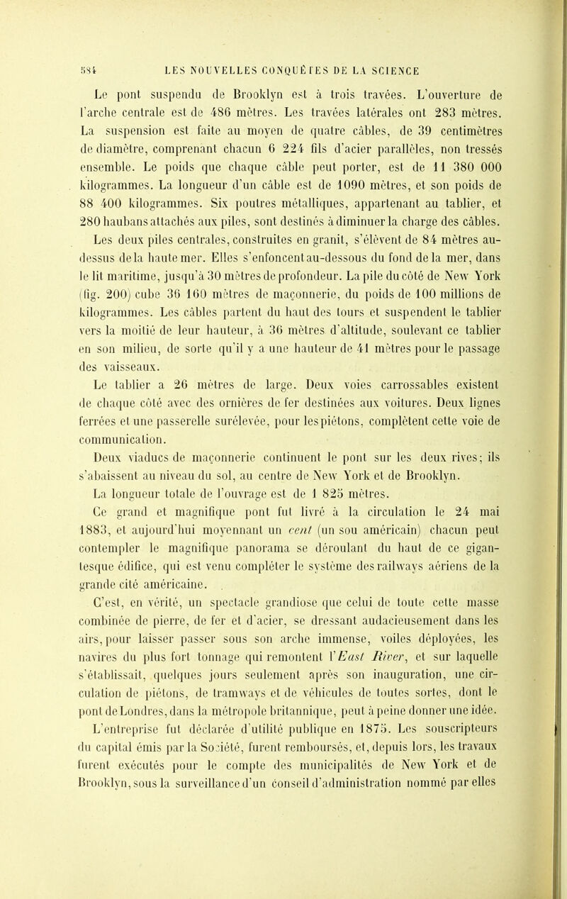 Le pont suspendu de Brooklyn est à trois travées. L'ouverture de l'arche centrale est de 486 mètres. Les travées latérales ont 283 mètres. La suspension est faite au moyen de quatre câbles, de 39 centimètres de diamètre, comprenant chacun 6 224 fils d'acier parallèles, non tressés ensemble. Le poids que chaque câble peut porter, est de 11 380 000 kilogrammes. La longueur d'un câble est de 1090 mètres, et son poids de 88 400 kilogrammes. Six poutres métalliques, appartenant au tablier, et 280 haubans attachés aux piles, sont destinés à diminuer la charge des câbles. Les deux piles centrales, construites en granit, s'élèvent de 84 mètres au- dessus delà haute mer. Elles s'enfoncent au-dessous du fond delà mer, dans le lit maritime, jusqu'à 30 mètres de profondeur. La pile du côté de New York (fig. 200) cube 36 160 mètres de maçonnerie, du poids de 100 millions de kilogrammes. Les câbles partent du haut des tours et suspendent le tablier vers la moitié de leur hauteur, à 36 mètres d'altitude, soulevant ce tablier en son milieu, de sorte qu'il y aune hauteur de 41 mètres pour le passage des vaisseaux. Le tablier a 26 mètres de large. Deux voies carrossables existent de chaque côté avec des ornières de fer destinées aux voitures. Deux lignes ferrées et une passerelle surélevée, pour lespiétons, complètent cette voie de communication. Deux viaducs de maçonnerie continuent le pont sur les deux rives; ils s'abaissent au niveau du sol, au centre de New York et de Brooklyn. La longueur totale de l'ouvrage est de 1 825 mètres. Ce grand et magnifique pont fut livré à la circulation le 24 mai 1883, et aujourd'hui moyennant un cent (un sou américain) chacun peut contempler le magnifique panorama se déroulant du haut de ce gigan- tesque édifice, qui est venu compléter le système desrailways aériens de la grande cité américaine. C'est, en vérité, un spectacle grandiose que celui de toute cette masse combinée de pierre, de fer et d'acier, se dressant audacieusement dans les airs, pour laisser passer sous son arche immense, voiles déployées, les navires du plus fort tonnage qui remontent l'East River^ et sur laquelle s'établissait, quelques jours seulement après son inauguration, une cir- culation de piétons, de tramways et de véhicules de toutes sortes, dont le pont de Londres, dans la métropole britannique, peut à peine donner une idée. L'entreprise fut déclarée d'utilité publique en 1875. Les souscripteurs du capital émis par la Société, furent remboursés, et, depuis lors, les travaux furent exécutés pour le compte des municipalités de New York et de Brooklyn, sous la surveillance d'un conseil d'administration nommé par elles