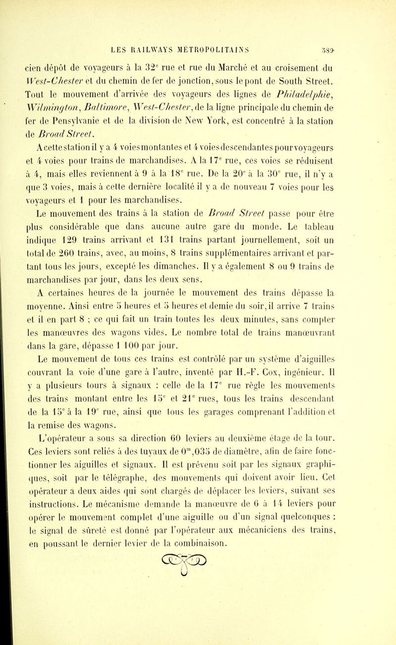 cien dépôt de voyageurs à la 32 rue et rue du Marché et au croisement du West-Chestcr et du chemin de fer de jonction, sous le pont de South Street. Tout le mouvement d'arrivée des voyageurs des lignes de Philadelphie, Wilmington, Baltimore, West-Chester, de la ligne principale du chemin de fer de Pensylvanie et de la division de New York, est concentré à la station BroadStreet. A cette station il y a 4 voies montantes et 4 voies descendantes pour voyageurs et 4 voies pour trains de marchandises. A la 17° rue, ces voies se réduisent à 4, mais elles reviennent à 9 à la 18° rue. De la 20° à la 30° rue, il n'y a que 3 voies, mais à cette dernière localité il y a de nouveau 7 voies pour les voyageurs et 1 pour les marchandises. Le mouvement des trains à la station de Broad Street passe pour être plus considérable que dans aucune autre gare du monde. Le tableau indique 129 trains arrivant et 131 trains partant journellement, soit un total de 260 trains, avec, au moins, 8 trains supplémentaires arrivant et par- tant tous les jours, excepté les dimanches. Il y a également 8 ou 9 trains de marchandises par jour, dans les deux sens. A certaines heures de la journée le mouvement des trains dépasse la moyenne. Ainsi entre 5 heures et o heures et demie du soir, il arrive 7 trains et il en part 8 ; ce qui fait un train toutes les deux minutes, sans compter les manœuvres des wagons vides. Le nombre total de trains manœuvrant dans la gare, dépasse 1 100 par jour. Le mouvement de tous ces trains est contrôlé par un système d'aiguilles couvrant la voie d'une gare à l'autre, inventé par H.-F. Cox, ingénieur. Il y a plusieurs tours à signaux : celle delà 17° rue règle les mouvements des trains montant entre les 15° et 21 rues, tous les trains descendant de la 15° à la 19 rue, ainsi que tous les garages comprenant l'addition et la remise des wagons. L'opérateur a sous sa direction GO leviers au deuxième étage de la tour. Ces leviers sont reliés à des tuyaux de 0',035 de diamètre, afin de faire fonc- tionner les aiguilles et signaux. Il est prévenu soit par les signaux graphi- ([ues, soit par le télégraphe, des mouvements qui d(jivent avoir lieu. Cet opérateur a deux aides qui sont chargés de déplacer les leviers, suivant ses instructions. Le mécanisme demande la manœuvre de 6 à 14 leviers pour opérer le mouvement complet d'une aiguille ou d'un signal quelconques : le signal de sûreté est donné par l'opérateur aux mécaniciens des trains, en poussant le dernier levier de la combinaison.