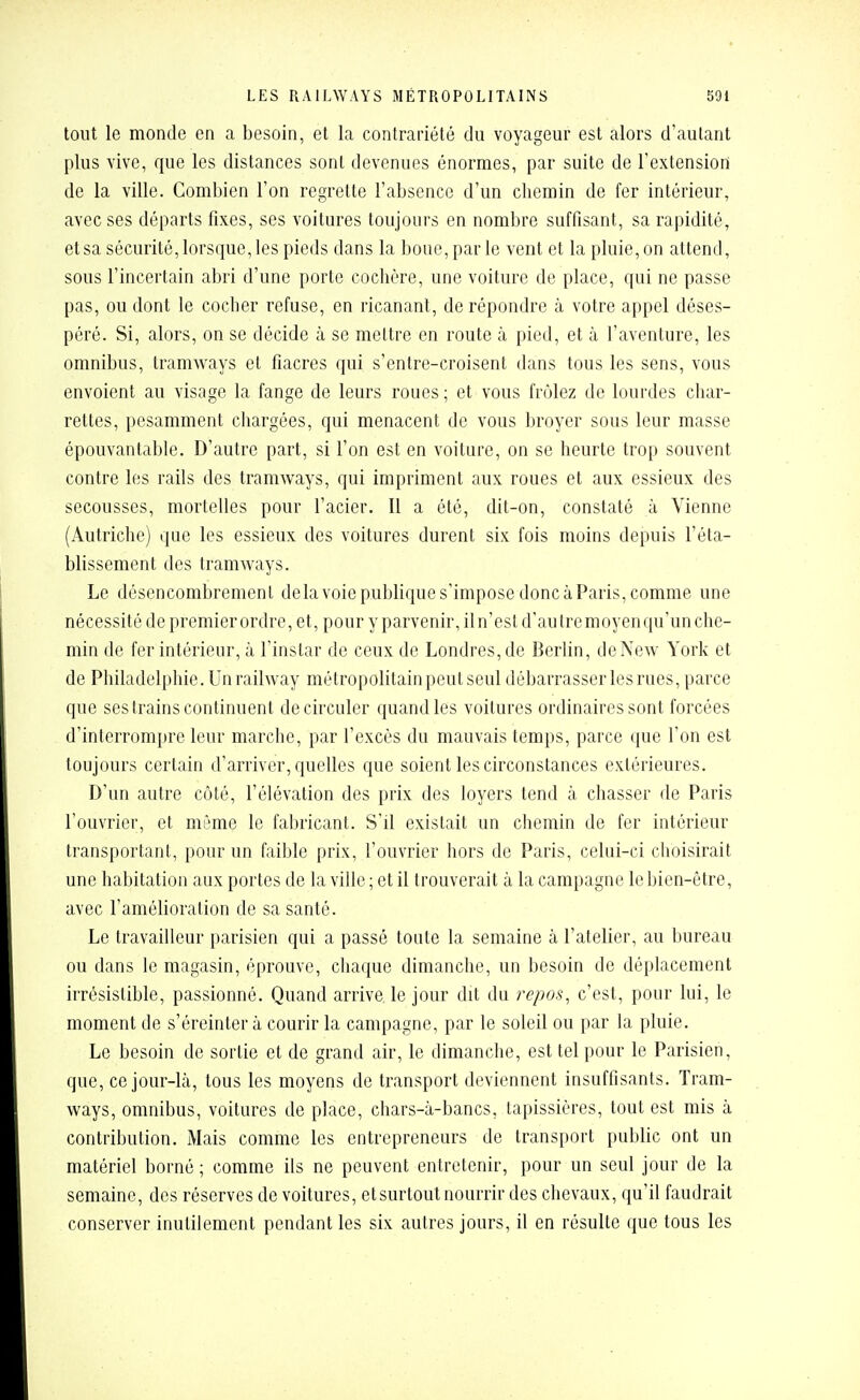 tout le monde en a besoin, et la contrariété du voyageur est alors d'autant plus vive, que les distances sont devenues énormes, par suite de l'extension de la ville. Combien l'on regrette l'absence d'un chemin de fer intérieur, avec ses départs fixes, ses voitures toujours en nombre suffisant, sa rapidité, et sa sécurité, lorsque, les pieds dans la boue, par le vent et la pluie, on attend, sous l'incertain abri d'une porte cochère, une voiture de place, qui ne passe pas, ou dont le cocher refuse, en ricanant, de répondre à votre appel déses- péré. Si, alors, on se décide à se mettre en route à pied, et à l'aventure, les omnibus, tramways et fiacres qui s'entre-croisent dans tous les sens, vous envoient au visage la fange de leurs roues; et vous frôlez de lourdes char- rettes, pesamment chargées, qui menacent de vous broyer sous leur masse épouvantable. D'autre part, si l'on est en voiture, on se heurte trop souvent contre les rails des tramways, qui impriment aux roues et aux essieux des secousses, mortelles pour l'acier. Il a été, dit-on, constaté à Vienne (Autriche) que les essieux des voitures durent six fois moins depuis l'éta- blissement des tramways. Le désencombremenl delavoie publique s'impose donc àParis, comme une nécessité de premier ordre, et, pour y parvenir, il n'est d'autre moyen qu'un che- min de fer intérieur, à l'instar de ceux de Londres, de Berlin, de New York et de Philadelphie. Un railway métropolitain peut seul débarrasser les rues, parce que ses trains continuent de circuler quand les voilures ordinaires sont forcées d'interrompre leur marche, par l'excès du mauvais temps, parce que l'on est toujours certain d'arriver, quelles que soient les circonstances extérieures. D'un autre côté, l'élévation des prix des loyers tend à chasser de Paris l'ouvrier, et même le fabricant. S'il existait un chemin de fer intérieur transportant, pour un faible prix, l'ouvrier hors de Paris, celui-ci choisirait une habitation aux portes de la ville ; et il trouverait à la campagne le bien-être, avec l'amélioration de sa santé. Le travailleur parisien qui a passé toute la semaine à l'atelier, au bureau ou dans le magasin, éprouve, chaque dimanche, un besoin de déplacement irrésistible, passionné. Quand arrive le jour dit du repos, c'est, pour lui, le moment de s'éreinter à courir la campagne, par le soleil ou par la pluie. Le besoin de sortie et de grand air, le dimanche, est tel pour le Parisien, que, ce jour-là, tous les moyens de transport deviennent insuffisants. Tram- ways, omnibus, voitures de place, chars-à-bancs, tapissières, tout est mis à contribution. Mais comme les entrepreneurs de transport public ont un matériel borné ; comme ils ne peuvent entretenir, pour un seul jour de la semaine, des réserves de voitures, et surtout nourrir des chevaux, qu'il faudrait conserver inutilement pendant les six autres jours, il en résulte que tous les