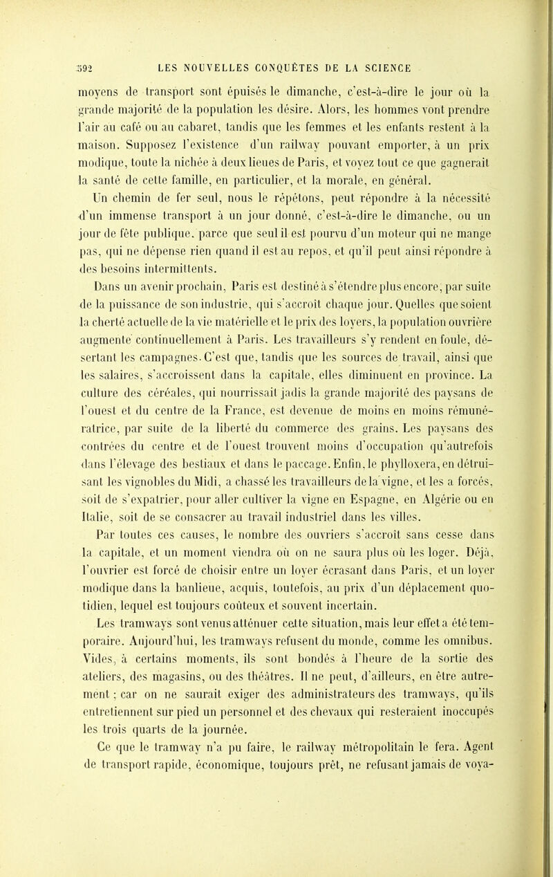 moyens de transport sont épuisés le dimanche, c'est-à-dire le jour où la grande majorité de la population les désire. Alors, les hommes vont prendre l'air au café ou au cabaret, tandis que les femmes et les enfants restent à la maison. Supposez l'existence d'un railway pouvant emporter, à un prix modique, toute la nichée à deux lieues de Paris, et voyez tout ce que gagnerait la santé de cette famille, en particulier, et la morale, en général. Un chemin de fer seul, nous le répétons, peut répondre à la nécessité d'un immense transport à un jour donné, c'est-à-dire le dimanche, ou un jour de fête publique, parce que seul il est pourvu d'un moteur qui ne mange pas, qui ne dépense rien quand il est au repos, et qu'il peut ainsi répondre à des besoins intermittents. Dans un avenir prochain, Paris est destiné à s'étendre plus encore, par suite de la puissance de son industrie, qui s'accroit chaque jour. Quelles que soient la cherté actuelle de la vie matérielle et le prix des loyers, la population ouvrière augmente continuellement à Paris. Les travailleurs s'y rendent en foule, dé- sertant les campagnes. C'est que, tandis que les sources de travail, ainsi que les salaires, s'accroissent dans la capitale, elles diminuent en province. La culture des céréales, qui nourrissait jadis la grande majorité des paysans de l'ouest et du centre de la France, est devenue de moins en moins rémuné- ratrice, par suite de la liberté du commerce des grains. Les paysans des contrées du centre et de l'ouest trouvent moins d'occupation qu'autrefois dans l'élevage des bestiaux et dans le paccage.Enfm,le phylloxéra, en détrui- sant les vignobles du Midi, a chassé les travailleurs de la'vigne, et les a forcés, soit de s'expatrier, pour aller cultiver la vigne en Espagne, en Algérie ou en Italie, soit de se consacrer au travail industriel dans les villes. Par toutes ces causes, le nombre des ouvriers s'accroît sans cesse dans la capitale, et un moment viendra où on ne saura plus où les loger. Déjà, l'ouvrier est forcé de choisir entre un loyer écrasant dans Paris, et un loyer modique dans la banlieue, acquis, toutefois, au prix d'un déplacement quo- tidien, lequel est toujours coûteux et souvent incertain. Les tramways sont venus atténuer catte situation, mais leur effet a été tem- poraire. Aujourd'hui, les tramways refusent du monde, comme les omnibus. Vides, à certains moments, ils sont bondés à l'heure de la sortie des ateliers, des magasins, ou des théâtres. Il ne peut, d'ailleurs, en être autre- ment ; car on ne saurait exiger des administrateurs des tramways, qu'ils entretiennent sur pied un personnel et des chevaux qui resteraient inoccupés les trois quarts de la journée. Ce que le tramway n'a pu faire, le railway métropolitain le fera. Agent de transport rapide, économique, toujours prêt, ne refusant jamais de voya-