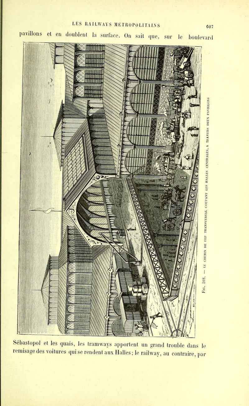 LES RAILWAYS SI É TRO PO LITALN S C07 pavillons et en doublent la surface. On sait que, sur le boulevard Sébastopol et les quais, les tramways apportent un grand trouble dans le remisage des voitures qui se rendent aux Halles ; le railway, au contraire, par