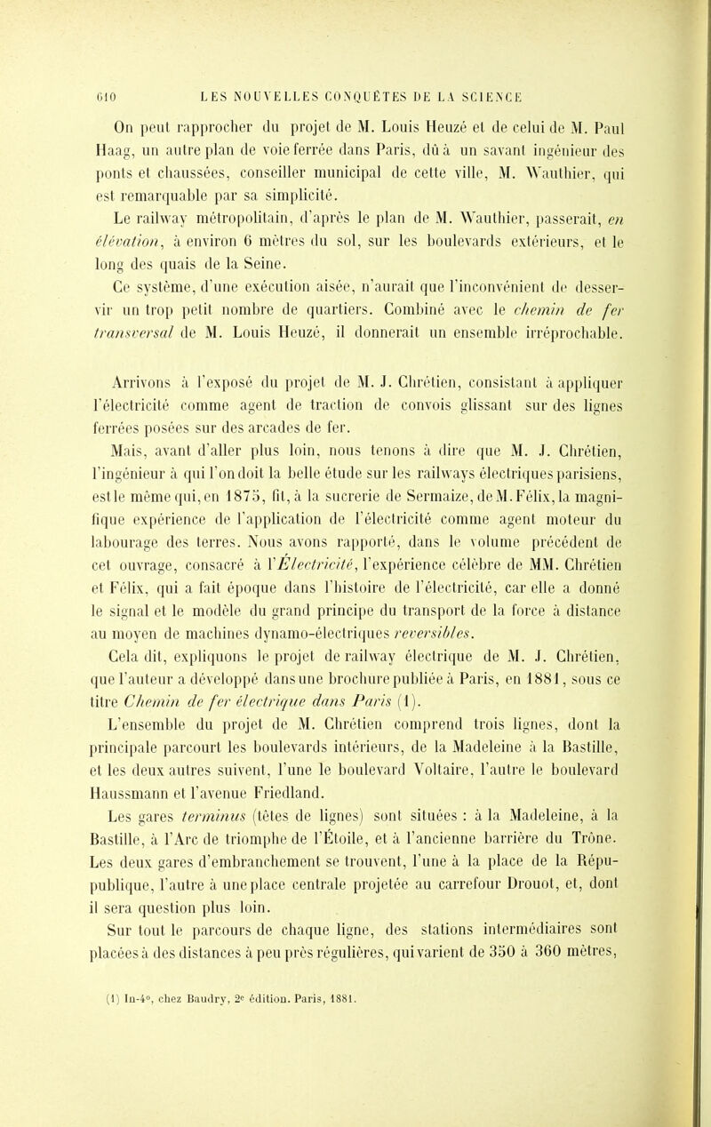 On peut rapprocher du projet de M. Louis Heuzé et de celui de M. Paul Haag, un autre plan de voie ferrée dans Paris, dû à un savant ingénieur des ponts et chaussées, conseiller municipal de cette ville, M. Wauthier, qui est remarquable par sa simplicité. Le railway métropolitain, d'après le plan de M. Wauthier, passerait, en élémtmn, à environ 6 mètres du sol, sur les boulevards extérieurs, et le long des quais de la Seine. Ce système, d'une exécution aisée, n'aurait que l'inconvénient de desser- vir un trop petit nombre de quartiers. Combiné avec le chemin de fer transversal de M. Louis Heuzé, il donnerait un ensemble irréprochable. Arrivons à l'exposé du projet de M. J. Clu'étien, consistant à appliquer l'électricité comme agent de traction de convois glissant sur des lignes ferrées posées sur des arcades de fer. Mais, avant d'aller plus loin, nous tenons à dire que M. J. Chrétien, l'ingénieur à qui l'on doit la belle étude sur les railways électriques parisiens, estle même qui,en 1875, fit, à la sucrerie de Sermaize, deM.Félix,la magni- fique expérience de l'application de l'électricité comme agent moteur du labourage des terres. Nous avons rapporté, dans le volume précédent de cet ouvrage, consacré à VÉlectricité, l'expérience célèbre de MM. Chrétien et Félix, qui a fait époque dans l'histoire de l'électricité, car elle a donné le signal et le modèle du grand principe du transport de la force cà distance au moyen de machines dynamo-électriques réversibles. Cela dit, expliquons le projet de railway électrique de M. J. Chrétien, que l'auteur a développé dans une brochure publiée à Paris, en 1881, sous ce titre Chemin de fer électrique dans Paris (1). L'ensemble du projet de M. Chrétien comprend trois lignes, dont la principale parcourt les boulevards intérieurs, de la Madeleine à la Bastille, et les deux autres suivent, l'une le boulevard Voltaire, l'autre le boulevard Haussmann et l'avenue Friedland. Les gares terminus (têtes de lignes) sont situées : à la Madeleine, à la Bastille, à l'Arc de triomphe de l'Étoile, et à l'ancienne barrière du Trône. Les deux gares d'embranchement se trouvent, l'une à la place de la Répu- publique, l'autre à une place centrale projetée au carrefour Drouot, et, dont il sera question plus loin. Sur tout le parcours de chaque ligne, des stations intermédiaires sont placées à des distances à peu près régulières, qui varient de 350 à 360 mètres, (1) I11-40, chez Baudr3% 2<: édition. Paris, 1881.