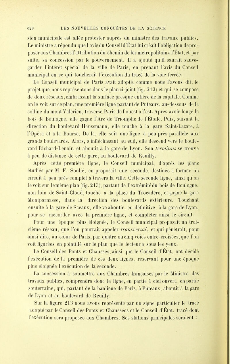 sien municipale est allée protester auprès du ministre des travaux publics. Le ministre a répondu que l'avis du Conseil d'État lui créait l'obligation de pro- poser aux Chambres l'attribution du chemin de fer métropolitain à l'État, et par suite, sa concession par le gouvernement. Il a ajouté qu'il saurait sauve- garder l'intérêt spécial de la ville de Paris, en prenant l'avis du Conseil municipal en ce qui loucherait l'exécution du tracé de la voie ferrée. Le Conseil municipal de Paris avait adopté, comme nous l'avons dit, le projet que nous représentons dans le plan ci-joint (fig. 213) et qui se compose de deux réseaux, embrassant la surface presque entière de la capitale. Comme on le voit sur ce plan, une première ligne partant de Puteaux, au-dessous de la colline du mont Valérien, traverse Paris de l'ouest à l'est. Après avoir longé le bois de Boulogne, elle gagne l'Arc de Triomphe de l'Étoile. Puis, suivant la direction du boulevard Haussmann, elle touche à la gare Saint-Lazare, à l'Opéra et à la Bourse. De là, elle suit une ligne à peu près parallèle aux grands boulevards. Alors, s'infléchissant au sud, elle descend vers le boule- vard Richard-Lenoir, et aboutit à la gare de Lyon. Son terminus se trouve à peu de distance de cette gare, au boulevard de Reuilly. Après cette première ligne, le Conseil municipal, d'après les plans étudiés par M. F. Soulié, en proposait une seconde, destinée à former un circuit à peu près complet à travers la ville. Cette seconde ligne, ainsi qu'on le voit sur lemême plan (fig. 213), partant de l'extrémitédu bois de Boulogne, non loin de Sainl-Cloud, touche à la place du Trocadéro, et gagne la gare Montparnasse, dans la direction des boulevards extérieurs. Touchant ensuite à la gare de Sceaux, elle va aboutir, en définitive, à la gare de Lyon, pour se raccorder avec la première ligne, et compléter ainsi le circuit Pour une époque plus éloignée, le Conseil municipal proposait un troi- sième réseau, que l'on pourrait appeler transversal^ et qui pénétrait, pour ainsi dire, au cœur de Paris, par quatre ou cinq voies entre-croisées, que l'on voit figurées en pointillé sur le plan que le lecteur a sous les yeux. Le Conseil des Ponts et Chaussés, ainsi que le Conseil d'État, ont décidé l'exécution de la première de ces deux lignes, réservant pour une époque plus éloignée l'exécution de la seconde. La concession à soumettre aux Chambres françaises par le Ministre des travaux publics, comprendra donc la ligne, en partie à ciel ouvert, en partie souterraine, qui, partant de la banlieue de Paris, à Puteaux, aboutit à la gare de Lyon et au boulevard de Reuilly. Sur la figure 213 nous avons représenté par un signe particulier le tracé adopté par le Conseil des Ponts et Chaussées et le Conseil d'État, tracé dont l'exécution sera proposée aux Chambres. Ses stations principales seraient :