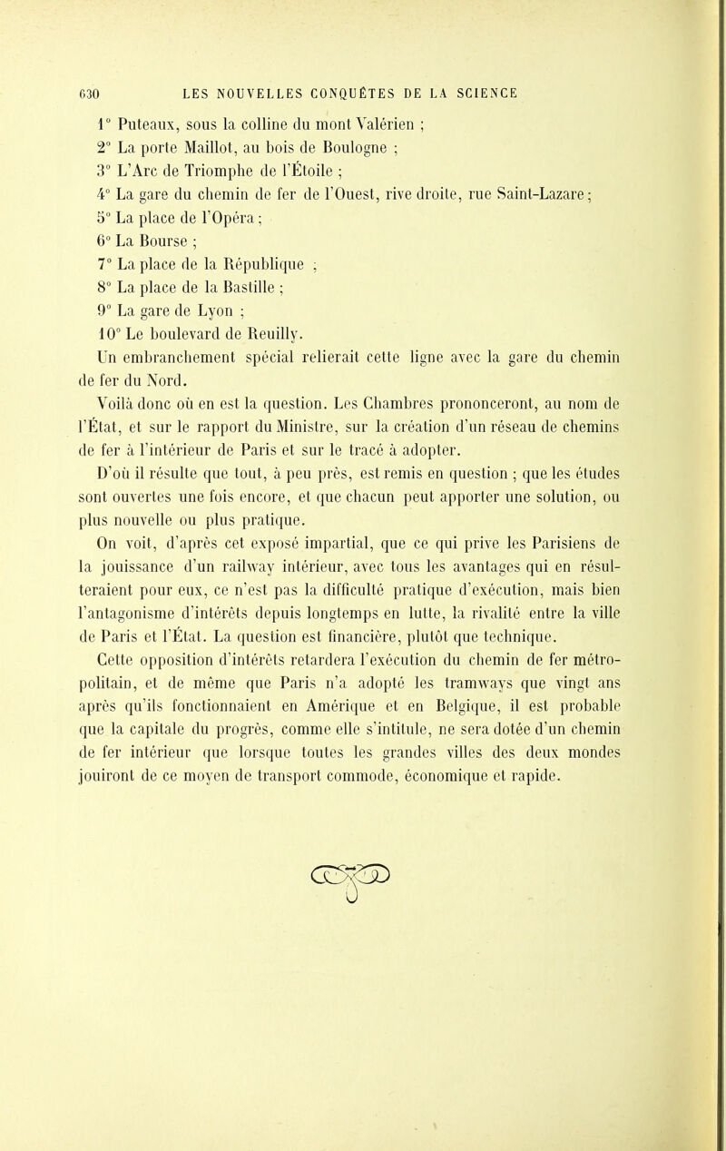 r Puteaiix, sous la colline du montValérien ; 2° La porte Maillot, au bois de Boulogne ; 3° L'Arc de Triomphe de l'Étoile ; 4° La gare du chemin de fer de l'Ouest, rive droite, rue Saint-Lazare; 5° La place de l'Opéra ; 6 La Bourse ; 7° La place de la République ; S° La place de la Bastille ; 9° La gare de Lyon ; 10° Le boulevard de Reuilly. Un embranchement spécial relierait cette ligne avec la gare du chemin de fer du Nord. Voilà donc où en est la question. Les Chambres prononceront, au nom de l'État, et sur le rapport du Ministre, sur la création d'un réseau de chemins de fer à l'intérieur de Paris et sur le tracé à adopter. D'où il résulte que tout, à peu près, est remis en question ; que les études sont ouvertes une fois encore, et que chacun peut apporter une solution, ou plus nouvelle ou plus pratique. On voit, d'après cet exposé impartial, que ce qui prive les Parisiens de la jouissance d'un railway intérieur, avec tous les avantages qui en résul- teraient pour eux, ce n'est pas la difficulté pratique d'exécution, mais bien l'antagonisme d'intérêts depuis longtemps en lutte, la rivalité entre la ville de Paris et l'État. La question est financière, plutôt que technique. Cette opposition d'intérêts retardera l'exécution du chemin de fer métro- politain, et de même que Paris n'a adopté les tramv\^ays que vingt ans après qu'ils fonctionnaient en Amérique et en Belgique, il est probable que la capitale du progrès, comme elle s'intitule, ne sera dotée d'un chemin de fer intérieur que lorsque toutes les grandes villes des deux mondes jouiront de ce moyen de transport commode, économique et rapide.