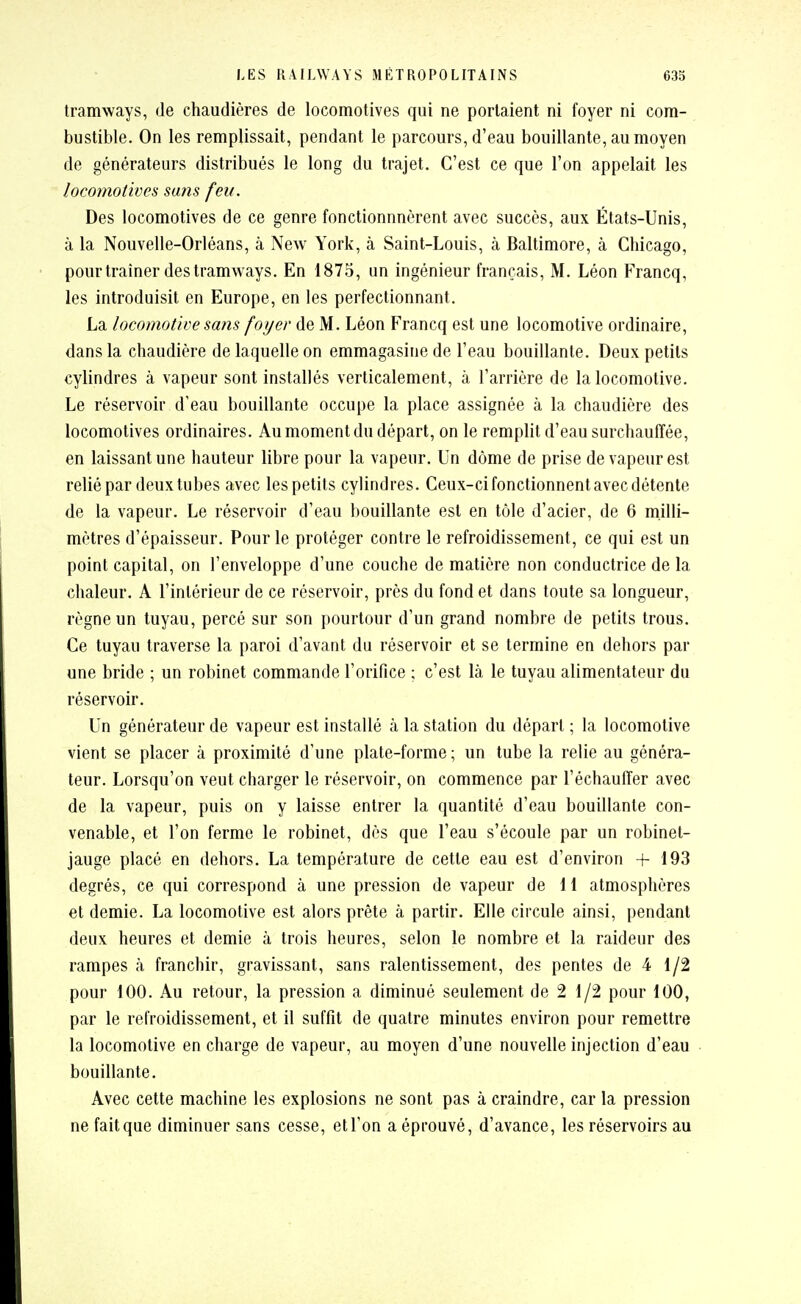 tramways, de chaudières de locomotives qui ne portaient ni foyer ni com- bustible. On les remplissait, pendant le parcours, d'eau bouillante, au moyen de générateurs distribués le long du trajet. C'est ce que l'on appelait les locomotives su?is feu. Des locomotives de ce genre fonctionnncrent avec succès, aux États-Unis, à la Nouvelle-Orléans, à New York, à Saint-Louis, à Baltimore, à Chicago, pour traîner des tramways. En 1875, un ingénieur français, M. Léon Francq, les introduisit en Europe, en les perfectionnant. La locomotive sans foyer de M. Léon Francq est une locomotive ordinaire, dans la chaudière de laquelle on emmagasine de l'eau bouillante. Deux petits cylindres à vapeur sont installés verticalement, à l'arrière de la locomotive. Le réservoir d'eau bouillante occupe la place assignée à la chaudière des locomotives ordinaires. Au moment du départ, on le remplit d'eau surchauffée, en laissant une hauteur libre pour la vapeur. Un dôme de prise de vapeur est relié par deux tubes avec les petits cylindres. Ceux-ci fonctionnent avec détente de la vapeur. Le réservoir d'eau bouillante est en tôle d'acier, de 6 milli- mètres d'épaisseur. Pour le protéger contre le refroidissement, ce qui est un point capital, on l'enveloppe d'une couche de matière non conductrice de la chaleur. A l'intérieur de ce réservoir, près du fond et dans toute sa longueur, règne un tuyau, percé sur son pourtour d'un grand nombre de petits trous. Ce tuyau traverse la paroi d'avant da réservoir et se termine en dehors par une bride ; un robinet commande l'orifice ; c'est là le tuyau alimentateur du réservoir. Un générateur de vapeur est installé à la station du départ ; la locomotive vient se placer à proximité d'une plate-forme ; un tube la relie au généra- teur. Lorsqu'on veut charger le réservoir, on commence par l'échauffer avec de la vapeur, puis on y laisse entrer la quantité d'eau bouillante con- venable, et l'on ferme le robinet, dès que l'eau s'écoule par un robinet- jauge placé en dehors. La température de cette eau est d'environ +193 degrés, ce qui correspond à une pression de vapeur de 11 atmosphères et demie. La locomotive est alors prête à partir. Elle circule ainsi, pendant deux heures et demie à trois heures, selon le nombre et la raideur des rampes à franchir, gravissant, sans ralentissement, des pentes de 4 1/2 pour 100. Au retour, la pression a diminué seulement de 2 1/2 pour 100, par le refroidissement, et il suffît de quatre minutes environ pour remettre la locomotive en charge de vapeur, au moyen d'une nouvelle injection d'eau bouillante. Avec cette machine les explosions ne sont pas à craindre, car la pression ne fait que diminuer sans cesse, et l'on a éprouvé, d'avance, les réservoirs au