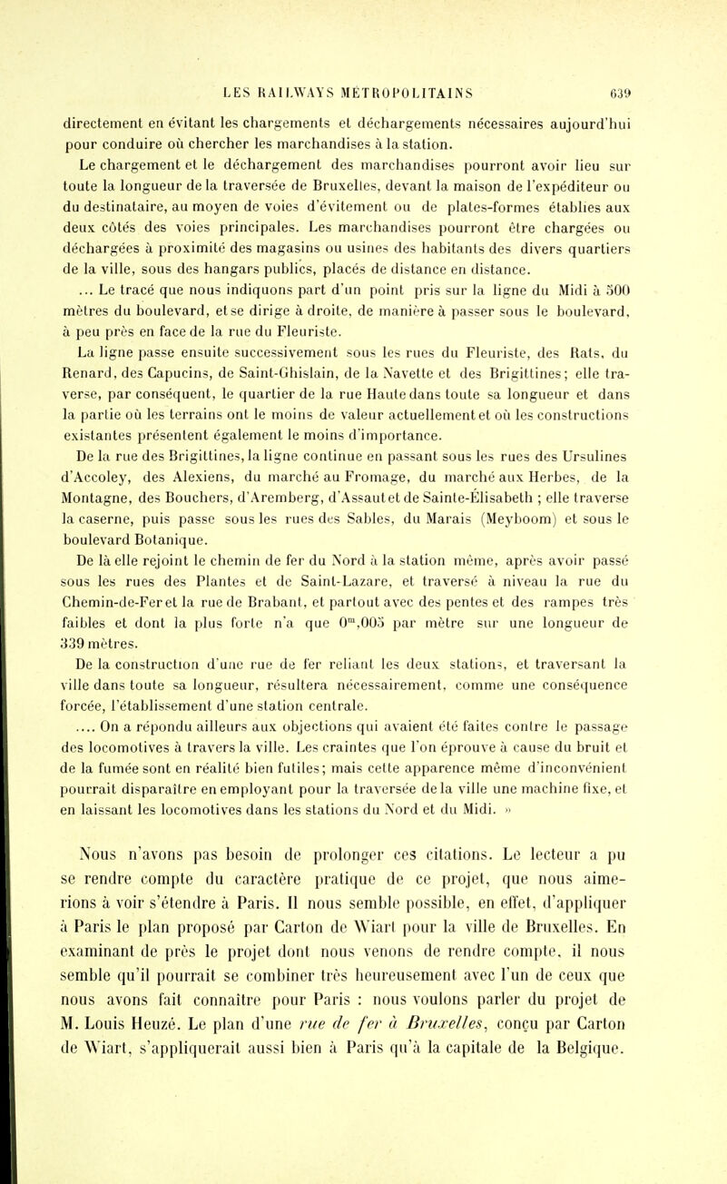 directement en évitant les ctiargements et déchargements nécessaires aujourd'hui pour conduire oîi chercher les marchandises à la station. Le chargement et le déchargement des marchandises pourront avoir lieu sur toute la longueur de la traversée de Bruxelles, devant la maison de l'expéditeur ou du destinataire, au moyen de voies d'évitement ou de plates-formes établies aux deux côtés des voies principales. Les marchandises pourront être chargées ou déchargées à proximité des magasins ou usines des habitants des divers quartiers de la ville, sous des hangars publics, placés de distance en distance. ... Le tracé que nous indiquons part d'un point pris sur la ligne du Midi à 500 mètres du boulevard, et se dirige à droite, de manière à passer sous le boulevard, à peu près en face de la rue du Fleuriste. La ligne passe ensuite successivement sous les rues du Fleuriste, des Rats, du Renard, des Capucins, de Saint-Ghislain, de la Xavette et des Brigittines; elle tra- verse, par conséquent, le quartier de la rue Haute dans toute sa longueur et dans la partie où les terrains ont le moins de valeur actuellement et oîi les constructions existantes présentent également le moins d'importance. De la rue des Brigittines, la ligne continue en passant sous le» rues des Ursulines d'Accoley, des Alexiens, du marché au Fromage, du marché aux Herbes, de la Montagne, des Bouchers, d'Aremberg, d'Assaut et de Sainte-Elisabeth ; elle traverse la caserne, puis passe sous les rues des Sables, du Marais (Meyboom) et sous le boulevard Botanique. De là elle rejoint le chemin de fer du Nord à la station même, après avoir passé sous les rues des Plantes et de Saint-Lazare, et traversé à niveau la rue du Chemin-de-Fer et la rue de Brabant, et partout avec des pentes et des rampes très faibles et dont la plus forte n'a que 0™,00o par mètre sur une longueur de 339 mètres. De la construction d'une rue de fer reliant les deux stations, et traversant la ville dans toute sa longueur, résultera nécessairement, comme une conséquence forcée, l'établissement d'une station centrale. .... On a répondu ailleurs aux objections qui avaient été faites contre le passage des locomotives à travers la ville. Les craintes que l'on éprouve à cause du bruit et de la fumée sont en réalité bien futiles; mais celte apparence même d'inconvénient pourrait disparaître en employant pour la traversée delà ville une machine fixe, et en laissant les locomotives dans les stations du Nord et du Midi. » Nous n'avons pas besoin de prolonger ces citations. Le lecteur a pu se rendre compte du caractère pratique de ce projet, que nous aime- rions à voir s'étendre à Paris. Il nous semble possible, en effet, d'appliquer à Paris le plan proposé par Carton de Wiarl pour la ville de Bruxelles. En examinant de près le projet dont nous venons de rendre compte, il nous semble qu'il pourrait se combiner très heureusement avec l'un de ceux que nous avons fait connaître pour Paris : nous voulons parler du projet de M. Louis Heuzé. Le plan d'une rue de fer à Bruxelles^ conçu par Carton de Wiart, s'appliquerait aussi bien à Paris qu'à la capitale de la Belgique.