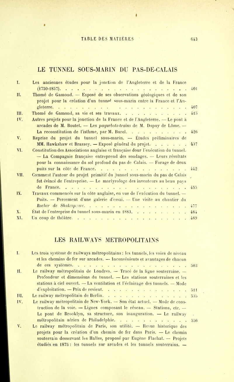 » TABLE DES MATIÈRES 643 LE TUNNEL SOUS-MARIN DU PAS-DE-CALAIS I. Les anciennes études pour la jonction de l'Angleterre et de la France ('1750-1837) , 401 II. Thomé de Gamond. — Exposé de ses observations géologiques et de son projet pour la création d'un tunnfJ «ous-marin entre la France et l'An- gleterre 407 III. Thomé de Gamond, sa vie et ses travaux 41o IV. Autres projets pour la jonction de la France et de l'Angleterre. — Le pont à arcades de M. Boutet. — Les paquebots-trains de M. Diipuy de Lôme. — La reconstitution de l'isthme, par M. Burel 426 V. Reprise du projet du tunnel sous-marin. — Études préliminaires de MM. Hawkshaw et Brassey. — Exposé général du projet 437 VI. Constitution des Associations anglaise et française dour l'exécution du lunnel. — La Compagnie française entreprend des sondages. — Leurs résultats pour la connaissance du sol profond du pas de Calais. — Forage de deux puits sur la côte de France 442 VII. Comment l'auteur du projet primitif du lunnel sous-marin du pas de Calais fut évincé de l'entreprise. — Le mnrlyrologe des inventeurs au beau pays de France 453 IX. Travaux commencés sur la côte anglaise, en vue de l'exécution du tunnel. — Puits. — Percement d'une galerie d'essai. — Une visite au chantier du Rocher de Shakesp^irr 477 X. État de l'entreprise du tunnel sous-marin en 1883 484 XI. Un coup de théâtre 489 LES RAILWAYS METROPOLITAINS I. Les trois système de railways métropolitains : les tunnels, les voies de niveau et les chemins de fer sur arcades. — Inconvénients et avantages de chacun de ces systèmes o03 II. Le railway métropolitain de Londres. — Tracé de la ligne souterraine. — Profondeur et dimensions du tunnel. — Les stations souterraines et les stations à ciel ouvert. — La ventilation et l'éclairage des tunnels. — Mode d'exploitation. — Prix de revient ,yu III. Le railway métropolitain de Berlin IV. Le railway métropolitain de New-York. — Son état actuel. — Mode de cons- truction de la voie. — Lignes composant le réseau. — Stations, etc. — Le pont de Brooklyn, sa structure, son inauguration. — Le railway métropolitain aérien de Philadelphie ao6 V. Le railway métropolitain de Paris, son utilité. — Revue historique des projets pour la création d'un chemin de fer dans Paris. — Le chemin souterrain desservant les Halles, proposé par Eugène Flachat. — Projets étudiés en 1875 : les tunnels sur arcades et les tunnels souterrains. —