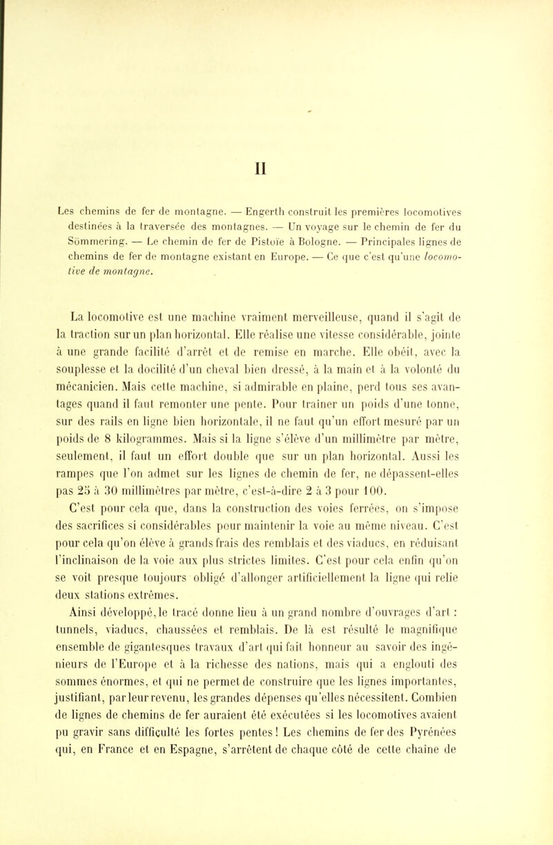 Les chemins de fer de montagne. — Engerth construit les premières locomotives destinées à la traversée des montagnes. — Un voyage sur le chemin de fer du Sommering. — Le chemin de fer de Pistoïe à Bologne. — Principales lignes de chemins de fer de montagne existant en Europe. — Ce que c'est qu'une locomo- tive de montagne. La locomotive est une machine vraiment merveilleuse, quand il s'agit de la traction sur un plan horizontal. Elle réalise une vitesse considérable, jointe à une grande facilité d'arrêt et de remise en marche. Elle obéit, avec la souplesse et la docilité d'un cheval bien dressé, à la main et à la volonté du mécanicien. Mais cette machine, si admirable en plaine, perd tous ses avan- tages quand il faut remonter une pente. Pour traîner un poids d'une tonne, sur des rails en ligne bien horizontale, il ne faut qu'un effort mesuré par un poids de 8 kilogrammes. Mais si la ligne s'élève d'un millimètre par mètre, seulement, il faut un effort double que sur un plan horizontal. Aussi les rampes que l'on admet sur les lignes de chemin de fer, ne dépassent-elles pas 25 à 30 millimètres par mètre, c'est-à-dire 2 à 3 pour 100. C'est pour cela que, dans la construction des voies ferrées, on s'impose des sacrifices si considérables pour maintenir la voie au même niveau. C'est pour cela qu'on élève à grands frais des remblais et des viaducs, en réduisant l'inclinaison de la voie aux plus strictes limites. C'est pour cela enfin qu'on se voit presque toujours obligé d'allonger artificiellement la ligne qui relie deux stations extrêmes. Ainsi développé, le tracé donne lieu à un grand nombre d'ouvrages d'art : tunnels, viaducs, chaussées et remblais. De là est résulté le magnifique ensemble de gigantesques travaux d'art qui fait honneur au savoir des ingé- nieurs de l'Europe et à la richesse des nations, mais qui a englouti des sommes énormes, et qui ne permet de construire que les lignes importantes, justifiant, parleur revenu, les grandes dépenses qu'elles nécessitent. Combien de lignes de chemins de fer auraient été exécutées si les locomotives avaient pu gravir sans difficulté les fortes pentes ! Les chemins de fer des Pyrénées qui, en France et en Espagne, s'arrêtent de chaque côté de cette chaîne de