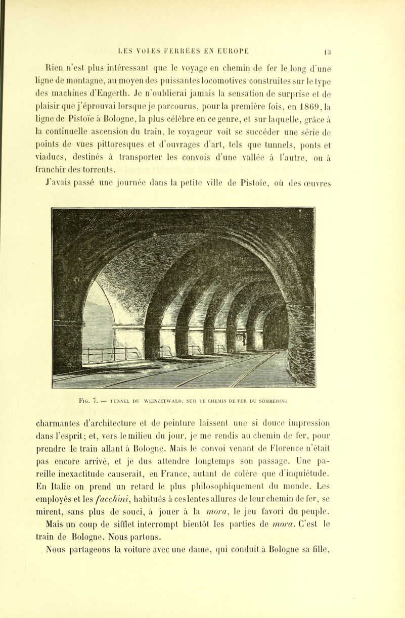 Rien n'est plus intéressanl que le voyage en chemin de fer le long d'une ligne de montagne, au moyen des puissantes locomotives construites sur le type des machines d'Engerth. Je n'oublierai jamais la sensation de surprise et de plaisir que j'éprouvai lorsque je parcourus, pour la première fois, en 1869,1a ligne de Pistoïe à Bologne, la plus célèbre en ce genre, et sur laquelle, grâce à la continuelle ascension du train, le voyageur voit se succéder une série de points de vues pittoresques et d'ouvrages d'art, tels que tunnels, ponts et viaducs, destinés à transporter les convois d'une vallée à l'autre, ou à franchir des torrents. J'avais passé une journée dans la petite ville de Pistoïe, où des œuvres FlG. 7. — TUNNEL DU WEINZETWALD, SUR LE CHEMIN DE FER DU SOMMERING charmantes d'architecture et de peinture laissent une si douce impression dans l'esprit; et, vers le milieu du jour, je me rendis au chemin de fer, pour prendre le train allant à Bologne. Mais le convoi venant de Florence n'était pas encore arrivé, et je dus attendre longtemps son passage. Une pa- reille inexactitude causerait, en France, autant de colère que d'inquiétude. En Italie on prend un retard le plus philosophiquement du monde. Les employés et les faccMni, habitués à ces lentes allures de leur chemin de fer, se mirent, sans plus de souci, à jouer à la mora, le jeu favori du peuple. Mais un coup de sifflet interrompt bientôt les parties de mora. C'est le train de Bologne. Nous partons. Nous partageons la voiture avec une dame, qui conduit à Bologne sa fdle,