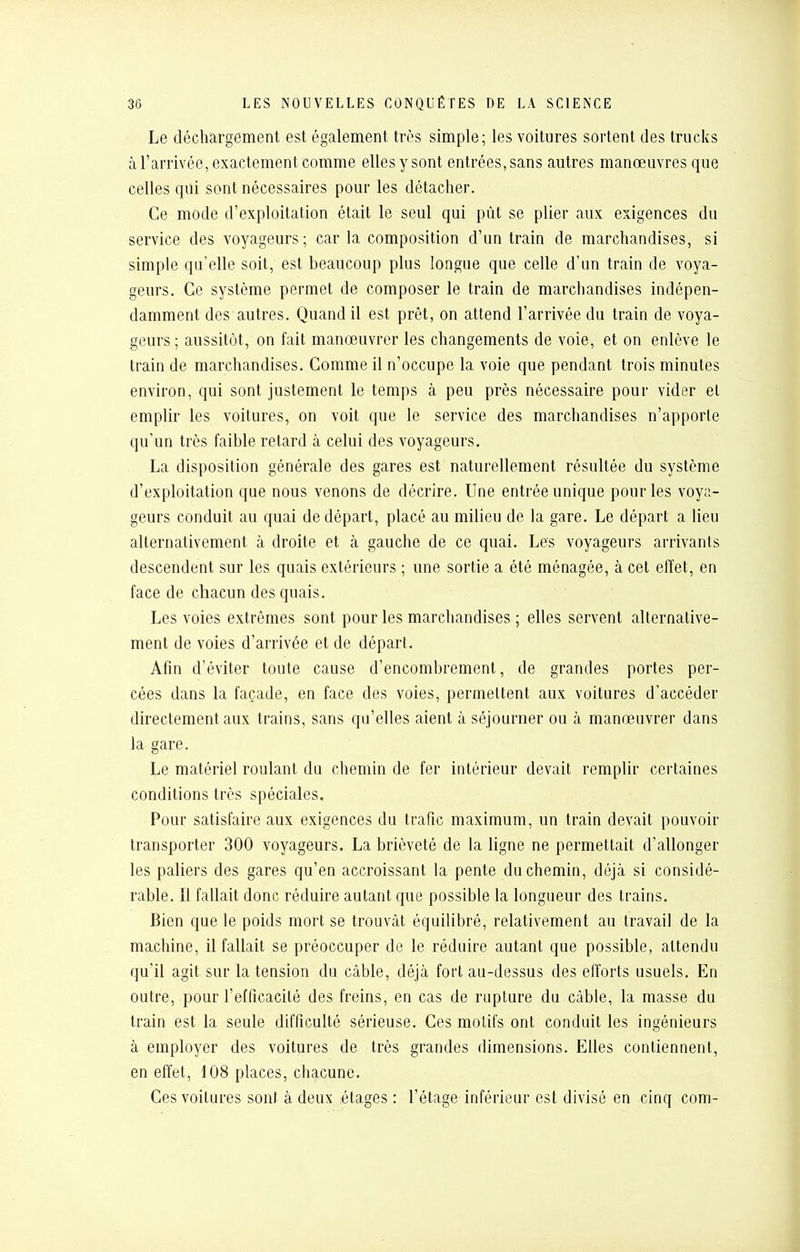 Le déchargement est également très simple; les voitures sortent des trucks à l'arrivée, exactement comme elles y sont entrées, sans autres manœuvres que celles qui sont nécessaires pour les détacher. Ce mode d'exploitation était le seul qui pût se plier aux exigences du service des voyageurs; car la composition d'un train de marchandises, si simple qu'elle soit, est beaucoup plus longue que celle d'un train de voya- geurs. Ce système permet de composer le train de marchandises indépen- damment des autres. Quand il est prêt, on attend l'arrivée du train de voya- geurs; aussitôt, on fait manœuvrer les changements de voie, et on enlève le train de marchandises. Comme il n'occupe la voie que pendant trois minutes environ, qui sont justement le temps à peu près nécessaire pour vicier el emplir les voitures, on voit que le service des marchandises n'apporte qu'un très faible retard à celui des voyageurs. La disposition générale des gares est naturellement résultée du système d'exploitation que nous venons de décrire. Une entrée unique pour les voya- geurs conduit au quai de départ, placé au milieu de la gare. Le départ a lieu alternativement à droite et à gauche de ce quai. Les voyageurs arrivants descendent sur les quais extérieurs ; une sortie a été ménagée, à cet effet, en face de chacun des quais. Les voies extrêmes sont pour les marchandises ; elles servent alternative- ment de voies d'arrivée et de départ. Afin d'éviter toute cause d'encombrement, de grandes portes per- cées dans la façade, en face des voies, permettent aux voitures d'accéder directement aux trains, sans qu'elles aient à séjourner ou à manœuvrer dans la gare. Le matériel roulant du chemin de fer intérieur devait remplir certaines conditions très spéciales. Pour satisfaire aux exigences du trafic maximum, un train devait pouvoir transporter 300 voyageurs. La brièveté de la ligne ne permettait d'allonger les paliers des gares qu'en accroissant la pente du chemin, déjà si considé- rable. Il fallait donc réduire autant que possible la longueur des trains. Bien que le poids mort se trouvât équilibré, relativement au travail de la machine, il fallait se préoccuper de le réduire autant que possible, attendu qu'il agit sur la tension du câble, déjà fort au-dessus des efforts usuels. En outre, .pour l'efficacité des freins, en cas de rupture du câble, la masse du train est la seule difficulté sérieuse. Ces motifs ont conduit les ingénieurs à employer des voitures de très grandes dimensions. Elles contiennent, en effet, 108 places, chacune. Ces voilures sont à deux étages : l'étage inférieur est divisé en cinq com-