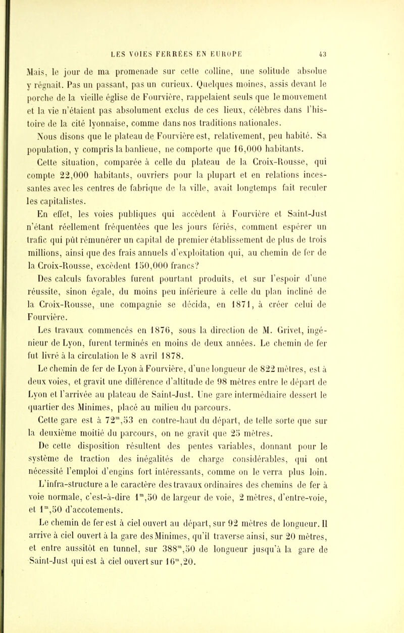 Mais, le jour de ma promenade sur celle colline, une solitude absolue y régnait. Pas un passant, pas un curieux. Quelques moines, assis devant le porche de la vieille église de Fourvière, rappelaient seuls que le mouvement et la vie n'étaient pas absolument exclus de ces lieux, célèbres dans l'his- toire de la cité lyonnaise, comme dans nos traditions nationales. Nous disons que le plateau de Fourvière est, relativement, peu habité. Sa population, y compris la banlieue, ne comporte que 16,000 habitants. Celte situation, comparée à celle du plateau de la Croix-Rousse, qui compte 22,000 habitants, ouvriers pour la plupart et en relations inces- santes avec les centres de fabrique de la ville, avait longtemps fait reculer les capitalistes. En effet, les voies publiques qui accèdent à Fourvière et Saint-Just n'étant réellement fréquentées que les jours fériés, comment espérer un trafic qui pût rémunérer un capital de premier établissement de plus de trois millions, ainsi que des frais annuels d'exploitation qui, au chemin de fer de la Croix-Rousse, excèdent 150,000 francs? Des calculs favorables furent pourtant produits, et sur l'espoir d'une réussite, sinon égale, du moins peu inférieure à celle du plan incliné de la Croix-Rousse, une compagnie se décida, en 1871, à créer celui de Fourvière. Les travaux commencés en 1876, sous la direction de M. Grivet, ingé- nieur de Lyon, furent terminés en moins de deux années. Le chemin de fer fut livré à la circulation le 8 avril 1878. Le chemin de fer de Lyon à Fourvière, d'une longueur de 822 mètres, est à deux voies, et gravit une différence d'altitude de 98 mètres entre le départ de Lyon et l'arrivée au plateau de Sainl-Just. Une gare intermédiaire dessert le quartier des Minimes, placé au milieu du parcours. Cette gare est à 72m,53 en contre-haut du départ, de telle sorte que sur la deuxième moitié du parcours, on ne gravit que 25 mètres. De cette disposition résultent des pentes variables, donnant pour le système de traction des inégalités de charge considérables, qui ont nécessité l'emploi d'engins fort intéressants, comme on le verra plus loin. L'infra-structure aie caractère des travaux ordinaires des chemins de fer à voie normale, c'est-à-dire lm,50 de largeur de voie, 2 mètres, d'enlre-voie, et lm,50 d'accotements. Le chemin de fer est à ciel ouvert au départ, sur 92 mètres de longueur. Il arrive à ciel ouvert à la gare des Minimes, qu'il traverse ainsi, sur 20 mètres, et entre aussitôt en tunnel, sur 388m,50 de longueur jusqu'à la gare de Saint-Just qui est à ciel ouvert sur 16m,20.