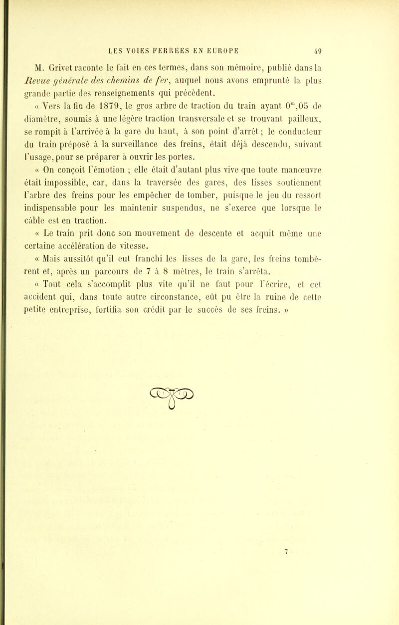 M. Grivet raconte le fait en ces termes, dans son mémoire, publié dans la Revue générale des chemins de fer, auquel nous avons emprunté la plus grande partie des renseignements qui précèdent. « Vers la fin de 1879, le gros arbre de traction du train ayant 0m,05 de diamètre, soumis à une légère traction transversale et se trouvant pailleux, se rompit à l'arrivée à la gare du haut, à son point d'arrêt ; le conducteur du train préposé à la surveillance des freins, était déjà descendu, suivant l'usage, pour se préparer à ouvrir les portes. « On conçoit l'émotion ; elle était d'autant plus vive que toute manœuvre était impossible, car, dans la traversée des gares, des lisses soutiennent l'arbre des freins pour les empêcher de tomber, puisque le jeu du ressort indispensable pour les maintenir suspendus, ne s'exerce que lorsque le câble est en traction. « Le train prit donc son mouvement de descente et acquit même une certaine accélération de vitesse. « Mais aussitôt qu'il eut franchi les lisses de la gare, les freins tombè- rent et, après un parcours de 7 à 8 mètres, le train s'arrêta. « Tout cela s'accomplit plus vite qu'il ne faut pour l'écrire, et cet accident qui, dans toute autre circonstance, eût pu être la ruine de cette petite entreprise, fortifia son crédit par le succès de ses freins. »