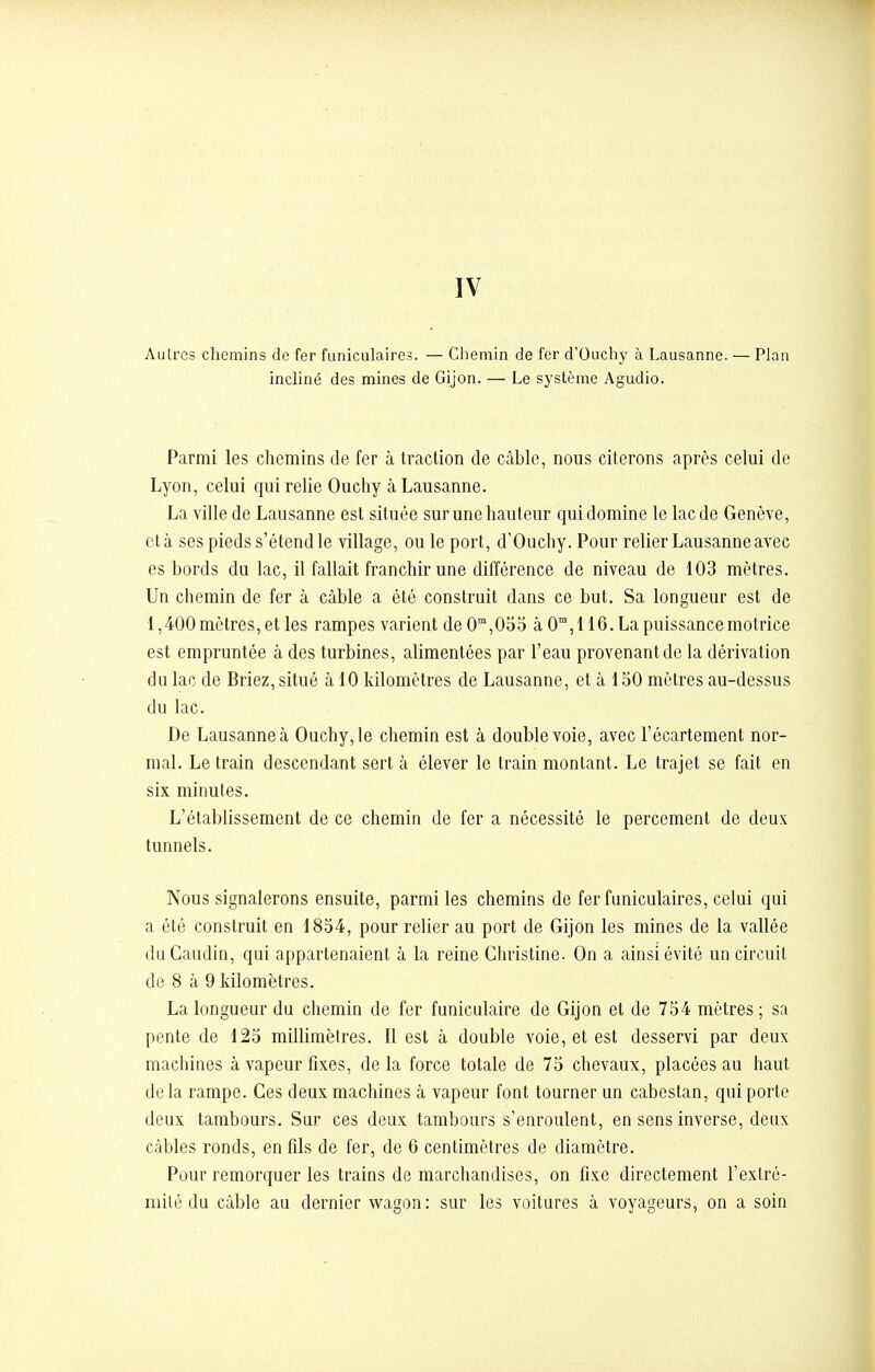 IV Aulrcs chemins de fer funiculaires. — Chemin de fer d'Ouchy à Lausanne. — Plan incliné des mines de Gijon. — Le système Agudio. Parmi les chemins de fer à traction de câble, nous citerons après celui de Lyon, celui qui relie Ouchy à Lausanne. La ville de Lausanne est située sur une hauteur qui domine le lac de Genève, et à ses pieds s'étend le village, ou le port, d'Ouchy. Pour relier Lausanne avec es bords du lac, il fallait franchir une différence de niveau de 103 mètres. Un chemin de fer à câble a été construit dans ce but. Sa longueur est de 1,400 mètres, et les rampes varient deOm,055 à 0m, 116. La puissance motrice est empruntée à des turbines, alimentées par l'eau provenant de la dérivation du lac de Briez, situé à 10 kilomètres de Lausanne, et à 150 mètres au-dessus du lac. De Lausanne à Ouchy, le chemin est à double voie, avec l'écartement nor- mal. Le train descendant sert à élever le train montant. Le trajet se fait en six minutes. L'établissement de ce chemin de fer a nécessité le percement de deux tunnels. Nous signalerons ensuite, parmi les chemins de fer funiculaires, celui qui a été construit en 1854, pour relier au port de Gijon les mines de la vallée duCaudin, qui appartenaient à la reine Christine. On a ainsi évité un circuit de 8 à 9 kilomètres. La longueur du chemin de fer funiculaire de Gijon et de 754 mètres ; sa pente de 125 millimètres. Il est à double voie, et est desservi par deux machines à vapeur fixes, de la force totale de 75 chevaux, placées au haut de la rampe. Ces deux machines à vapeur font tourner un cabestan, qui porte deux tambours. Sur ces deux tambours s'enroulent, en sens inverse, deux câbles ronds, en fils de fer, de 6 centimètres de diamètre. Pour remorquer les trains de marchandises, on fixe directement l'extré- mité du câble au dernier wagon: sur les voitures à voyageurs, on a soin