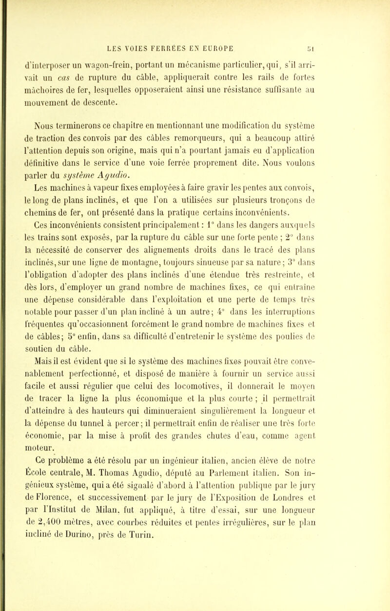 d'interposer un wagon-frein, portant un mécanisme particulier, qui, s'il arri- vait un cas de rupture du câble, appliquerait contre les rails de fortes mâchoires de fer, lesquelles opposeraient ainsi une résistance suffisante au mouvement de descente. Nous terminerons ce chapitre en mentionnant une modification du système de traction des convois par des câbles remorqueurs, qui a beaucoup attiré l'attention depuis son origine, mais qui n'a pourtant jamais eu d'application définitive dans le service d'une voie ferrée proprement dite. Nous voulons parler du système Agudio. Les machines à vapeur fixes employées à faire gravir les pentes aux convois, le long de plans inclinés, et que l'on a utilisées sur plusieurs tronçons de chemins de fer, ont présenté dans la pratique certains inconvénients. Ces inconvénients consistent principalement : 1° dans les dangers auxquels les trains sont exposés, par la rupture du câble sur une forte pente ; 2° dans la nécessité de conserver des alignements droits dans le tracé des plans inclinés,sur une ligne de montagne, toujours sinueuse par sa nature; 3° dans l'obligation d'adopter des plans inclinés d'une étendue très restreinte, et dès lors, d'employer un grand nombre de machines fixes, ce qui entraîne une dépense considérable dans l'exploitation et une perte de temps très notable pour passer d'un plan incliné à un autre; 4° dans les interruptions fréquentes qu'occasionnent forcément le grand nombre de machines fixes et de câbles; 5° enfin, dans sa difficulté d'entretenir le système des poulies de soutien du câble. Mais il est évident que si le système des machines fixe* pouvait être conve- nablement perfectionné, et disposé de manière à fournir un service aussi facile et aussi régulier que celui des locomotives, il donnerait le moyen de tracer la ligne la plus économique et la plus courte ; il permettrait d'atteindre à des hauteurs qui diminueraient singulièrement la longueur et la dépense du tunnel à percer; il permettrait enfin de réaliser une très forte économie, par la mise à profit des grandes chutes d'eau, comme agent moteur. Ce problème a été résolu par un ingénieur italien, ancien élève de notre École centrale, M. Thomas Agudio, député au Parlement italien. Son in- génieux système, qui a été signalé d'abord à l'attention publique par le jury de Florence, et successivement par le jury de l'Exposition de Londres et par l'Institut de Milan, fut appliqué, à titre d'essai, sur une longueur de 2,400 mètres, avec courbes réduites et pentes irrégulières, sur le plan incliné deDurino, près de Turin.