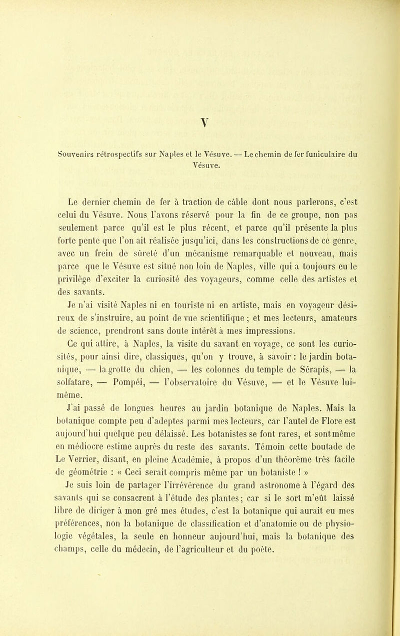 V Souvenirs rétrospectifs sur Naples et le Vésuve. — Le chemin de fer funiculaire du Vésuve. Le dernier chemin de fer à traction de câble dont nous parlerons, c'est celui du Vésuve. Nous l'avons réservé pour la fin de ce groupe, non pas seulement parce qu'il est le plus récent, et parce qu'il présente la plus forte pente que l'on ait réalisée jusqu'ici, dans les constructions de ce genre, avec un frein de sûreté d'un mécanisme remarquable et nouveau, mais parce que le Vésuve est situé non loin de Naples, ville qui a toujours eu le privilège d'exciter la curiosité des voyageurs, comme celle des artistes et des savants. Je n'ai visité Naples ni en touriste ni en artiste, mais en voyageur dési- reux de s'instruire, au point de vue scientifique ; et mes lecteurs, amateurs de science, prendront sans doute intérêt à mes impressions. Ce qui attire, à Naples, la visite du savant en voyage, ce sont les curio- sités, pour ainsi dire, classiques, qu'on y trouve, à savoir: le jardin bota- nique, — la grotte du chien, — les colonnes du temple de Sérapis, — la solfatare, — Pompéi, — l'observatoire du Vésuve, — et le Vésuve lui- même. J'ai passé de longues heures au jardin botanique de Naples. Mais la botanique compte peu d'adeptes parmi mes lecteurs, car l'autel de Flore est aujourd'hui quelque peu délaissé. Les botanistes se font rares, et sontmême en médiocre estime auprès du reste des savants. Témoin cette boutade de Le Verrier, disant, en pleine Académie, à propos d'un théorème très facile de géométrie : « Ceci serait compris même par un botaniste ! » Je suis loin de partager l'irrévérence du grand astronome à l'égard des savants qui se consacrent à l'étude des plantes; car si le sort m'eût laissé libre de diriger à mon gré mes études, c'est la botanique qui aurait eu mes préférences, non la botanique de classification et d'anatomie ou de physio- logie végétales, la seule en honneur aujourd'hui, mais la botanique des champs, celle du médecin, de l'agriculteur et du poète.