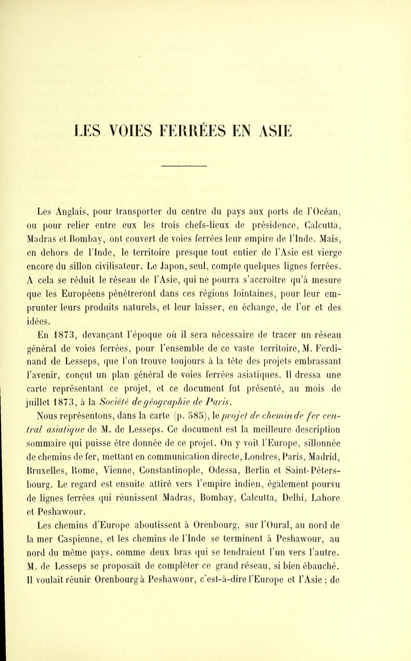 Les Anglais, pour transporter du centre du pays aux ports de l'Océan, ou pour relier entre eux les trois chefs-lieux de présidence, Calcutta, Madras et Bombay, ont couvert de voies ferrées leur empire de l'Inde. Mais, en dehors de l'Inde, le territoire presque tout entier de l'Asie est vierge encore du sillon civilisateur. Le Japon, seul, compte quelques lignes ferrées. A cela se réduit le réseau de l'Asie, qui ne pourra s'accroître qu'à mesure que les Européens pénétreront dans ces régions lointaines, pour leur em- prunter leurs produits naturels, et leur laisser, en échange, de l'or et des idées. En 1873, devançant l'époque où il sera nécessaire de tracer un réseau général de voies ferrées, pour l'ensemble de ce vaste territoire, M. Ferdi- nand de Lesseps, que l'on trouve toujours à la tête des projets embrassant l'avenir, conçut un plan général de voies ferrées asiatiques. Il dressa une carte représentant ce projet, et ce document fut présenté, au mois de juillet 1873, à la Société de géographie de Paris. Nous représentons, dans la carte (p. 585), le projet de chemin de fer cen- tral asiatique de M. de Lesseps. Ce document est la meilleure description sommaire qui puisse être donnée de ce projet. On y voit l'Europe, sillonnée de chemins de fer, mettant en communication directe, Londres, Paris, Madrid, Bruxelles, Rome, Vienne, Constantinople, Odessa, Berlin et Saint-Péters- bourg. Le regard est ensuite attiré vers l'empire indien, également pourvu de lignes ferrées qui réunissent Madras, Bombay, Calcutta, Delhi, Lahore et Peshawour. Les chemins d'Europe aboutissent à Orenbourg, sur l'Oural, au nord de la mer Caspienne, et les chemins de l'Inde se terminent à Peshawour, au nord du même pays, comme deux bras qui se tendraient l'un vers l'autre. M. de Lesseps se proposait de compléter ce grand réseau, si bien ébauché. Il voulait réunir Orenbourg à Peshawour, c'est-à-dire l'Europe et l'Asie ; de