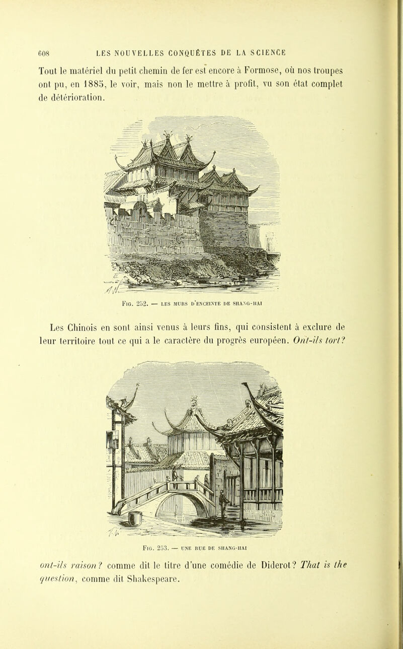 Tout le matériel du petit chemin de fer est encore à Formose, où nos trou ont pu, en 1885, le voir, mais non le mettre à profit, vu son état com[ de détérioration. FlG. 252. — LES murs d'enceinte de SHANG-HAI Les Chinois en sont ainsi venus à leurs fins, qui consistent à exclure leur territoire tout ce qui a le caractère du progrès européen. Ont-ils toi FlG. 253. — UNE RUE DE SHANG-HAI ont-ils raison? comme dit le titre d'une comédie de Diderot? T/iat is question, comme dit Shakespeare.