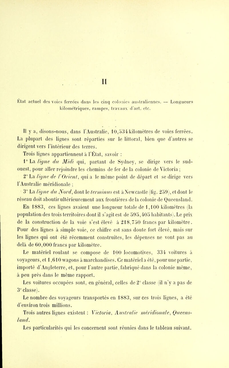 Il Etat actuel des voies ferrées dans les cinq colonies australiennes. — Longueurs kilométriques, rampes, travaux d'art, etc. Il y a, disons-nous, dans l'Australie, 10,534 kilomètres de voies ferrées. La plupart des lignes sont réparties sur le littoral, bien que d'autres se dirigent vers l'intérieur des terres. Trois lignes appartiennent à l'État, savoir : 1° La ligne du Midi qui, partant de Sydney, se dirige vers le sud- ouest, pour aller rejoindre les chemins de fer delà colonie de Victoria; 2° La ligne de F Orient, qui a le même point de départ et se dirige vers l'Australie méridionale : 3° La ligne du Nord, dont le terminus est àNewcastle (fig. 259), et dont le réseau doit aboutir ultérieurement aux frontières delà colonie de Queensland. En 1883, ces lignes avaient une longueur totale de 1,100 kilomètres (la population des trois territoires dont il s'agit est de 595,405 habitants). Le prix de la construction de la voie s'est élevé à 218.750 francs par kilomètre. Pour des lignes à simple voie, ce chiffre est sans doute fort élevé, mais sur les lignes qui ont été récemment construites, les dépenses ne vont pas au delà de 60,000 francs par kilomètre. Le matériel roulant se compose de 100 locomotives, 334 voitures à voyageurs, et 1,610 wagons à marchandises. Ce matériel a été, pour une partie, importé d'Angleterre, et, pour l'autre partie, fabriqué dans la colonie même, à peu près dans le même rapport. Les voitures occupées sont, en général, celles de 2e classe (il n'y a pas de 3e classe). Le nombre des voyageurs transportés en 1883, sur ces trois lignes, a été d'environ trois millions. Trois autres lignes existent: Victoria, Australie méridionale, Queens- land. Les particularités qui les concernent sont réunies dans le tableau suivant.