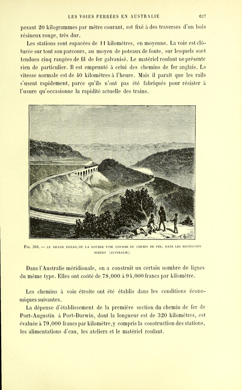 pesant 20 kilogrammes par mètre courant, est fixé à des traverses d'un bois résineux ronge, très dur. Les stations sont espacées de 11 kilomètres, en moyenne. La voie est clô- turée sur tout son parcours, au moyen de poteaux de fonte, sur lesquels sont tendues cinq rangées de fil de fer galvanisé. Le matériel roulant ne présente rien de particulier. Il est emprunté à celui des chemins de fer anglais. La vitesse normale est de 40 kilomètres à l'heure. Mais il paraît que les rails s'usent rapidement, parce qu'ils n'ont pas été fabriqués pour résister à l'usure qu'occasionne la rapidité actuelle des trains. flg. 260.— le grand zigzag, ou la double voie courbe du chemin de fer, dans les .montagnes bleues (Australie). Dans l'Australie méridionale, on a construit un certain nombre de lignes du môme type. Elles ont coûté de 78,000 à 94,000 francs par kilomètre. Les chemins à voie étroite ont été établis dans les conditions écono- miques suivantes. La dépense d'établissement de la première section du chemin de fer de Port-Augustin à Port-Darwin, dont la longueur est de 320 kilomètres, est évaluée à 79,000 francs par kilomètre,y compris la construction des stations, les alimentations d'eau, les ateliers et le matériel roulant.