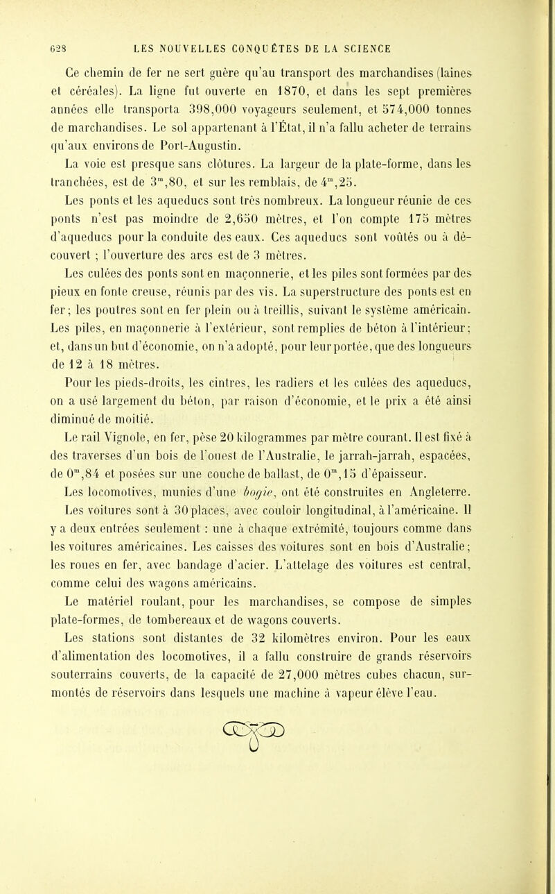 Ce chemin de fer ne sert guère qu'au transport des marchandises (laines et céréales). La ligne fut ouverte en 1870, et dans les sept premières années elle transporta 398,000 voyageurs seulement, et 574,000 tonnes de marchandises. Le sol appartenant à l'État, il n'a fallu acheter de terrains qu'aux environs de Port-Augustin. La voie est presque sans clôtures. La largeur de la plate-forme, dans les tranchées, est de 3m,80, et sur les remblais, de4m,25. Les ponts et les aqueducs sont très nombreux. La longueur réunie de ces ponts n'est pas moindre de 2,650 mètres, et l'on compte 175 mètres d'aqueducs pour la conduite des eaux. Ces aqueducs sont voûtés ou à dé- couvert ; l'ouverture des arcs est de 3 mètres. Les culées des ponts sont en maçonnerie, et les piles sont formées par des pieux en fonte creuse, réunis par des vis. La superstructure des ponts est en fer; les poutres sont en fer plein ou à treillis, suivant le système américain. Les piles, en maçonnerie à l'extérieur, sont remplies de béton à l'intérieur; et, dans un but d'économie, on n'a adopté, pour leur portée, que des longueurs de 12 à 18 mètres. Pour les pieds-droits, les cintres, les radiers et les culées des aqueducs, on a usé largement du béton, par raison d'économie, et le prix a été ainsi diminué de moitié. Le rail Vignole, en fer, pèse 20 kilogrammes par mètre courant. Il est fixé à des traverses d'un bois de l'ouest de l'Australie, le jarrah-jarrah, espacées, de 0m,84 et posées sur une couche de ballast, de 0m,15 d'épaisseur. Les locomotives, munies d'une bogie, ont été construites en Angleterre. Les voitures sont à 30 places, avec couloir longitudinal, à l'américaine. II y a deux entrées seulement : une à chaque extrémité, toujours comme dans les voitures américaines. Les caisses des voitures sont en bois d'Australie; les roues en fer, avec bandage d'acier. L'attelage des voitures est central, comme celui des wagons américains. Le matériel roulant, pour les marchandises, se compose de simples plate-formes, de tombereaux et de wagons couverts. Les stations sont distantes de 32 kilomètres environ. Pour les eaux d'alimentation des locomotives, il a fallu construire de grands réservoirs souterrains couverts, de la capacité de 27,000 mètres cubes chacun, sur- montés de réservoirs dans lesquels une machine à vapeur élève l'eau.