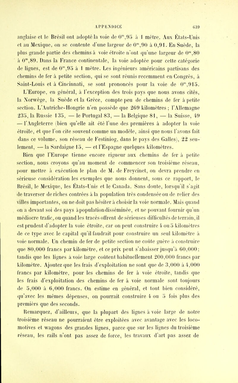 anglaise et le Brésil ont adopté la voie de 0m,95 à 1 mètre. Aux États-Unis et au Mexique, on se contente d'une largeur de 0m,90 à 0,91. En Suède, la plus grande partie des chemins à voie étroite n'ont qu'une largeur de 0m,80 à 0m,89. Dans la France continentale, la voie adoptée pour cette catégorie de lignes, est de 0m,95 à I mètre. Les ingénieurs américains partisans des cliemins de fer à petite section, qui se sont réunis récemment en Congrès, à Saint-Louis et à Cincinnati, se sont prononcés pour la voie de 0m,915. L'Europe, en général, à l'exception des trois pays que nous avons cités, la Norwège, la Suède et la Grèce, compte peu de chemins de fer à petite section. L'Autriche-Hongrie n'en possède que 269 kilomètres ; l'Allemagne 235, la Russie 135, — le Portugal 83, — la Belgique 81, — la Suisse, 49 — l'Angleterre (bien qu'elle ait été l'une des premières à adopter la voie étroite, et que l'on cite souvent comme un modèle, ainsi que nous l'avons fait dans ce volume, son réseau de Festiniog, dans le pays des Galles), 22 seu- lement, — la Sardaigne 15, — et l'Espagne quelques kilomètres. Bien que l'Europe tienne encore rigueur aux chemins de fer à petite section, nous croyons qu'au moment de commencer son troisième réseau, pour mettre à exécution le plan de M. de Freycinet, on devra prendre en sérieuse considération les exemples que nous donnent, sous ce rapport, le Brésil, le Mexique, les États-Unis et le Canada. Sans doute, lorsqu'il s'agit de traverser de riches contrées à la population très condensée ou de relier des villes importantes, on ne doit pas hésiter à choisir la voie normale. Mais quand on a deva nt soi des pays à popula tion disséminée, et ne pouvant fournir qu'un médiocre trafic, ou quand les tracés offrent de sérieuses difficultés de terrain, il est prudent d'adopter la voie étroite, car on peut construire 4 ou 5 kilomètres de ce type avec le capital qu'il faudrait pour construire un seul kilomètre à voie normale. Un chemin de fer de petite section ne coûte guère à construire que 80,000 francs par kilomètre, et ce prix peut s'abaisser jusqu'à 60,000; tandis que les lignes à voie large coùtenl habituellement 200,000 francs par kilomètre. Ajoutez que les frais d'exploitation ne sont que de 3,000 à 4,000 francs par kilomètre, pour les chemins de fer à voie étroite, tandis que les frais d'exploitation des chemins de fer à voie normale sont toujours de 5,000 à 6,000 francs. On estime en général, et tout bien considéré, qu'avec les mômes dépenses, on pourrait construire 4 ou 5 fois plus des premiers que des seconds. Remarquez, d'ailleurs, que la plupart des lignes à voie large de notre troisième réseau ne pourraient être exploitées avec avantage avec les loco- motives et wagons des grandes lignes, parce que sur les lignes du troisième réseau, les rails n'ont pas assez de force, les travaux d'art pas assez de