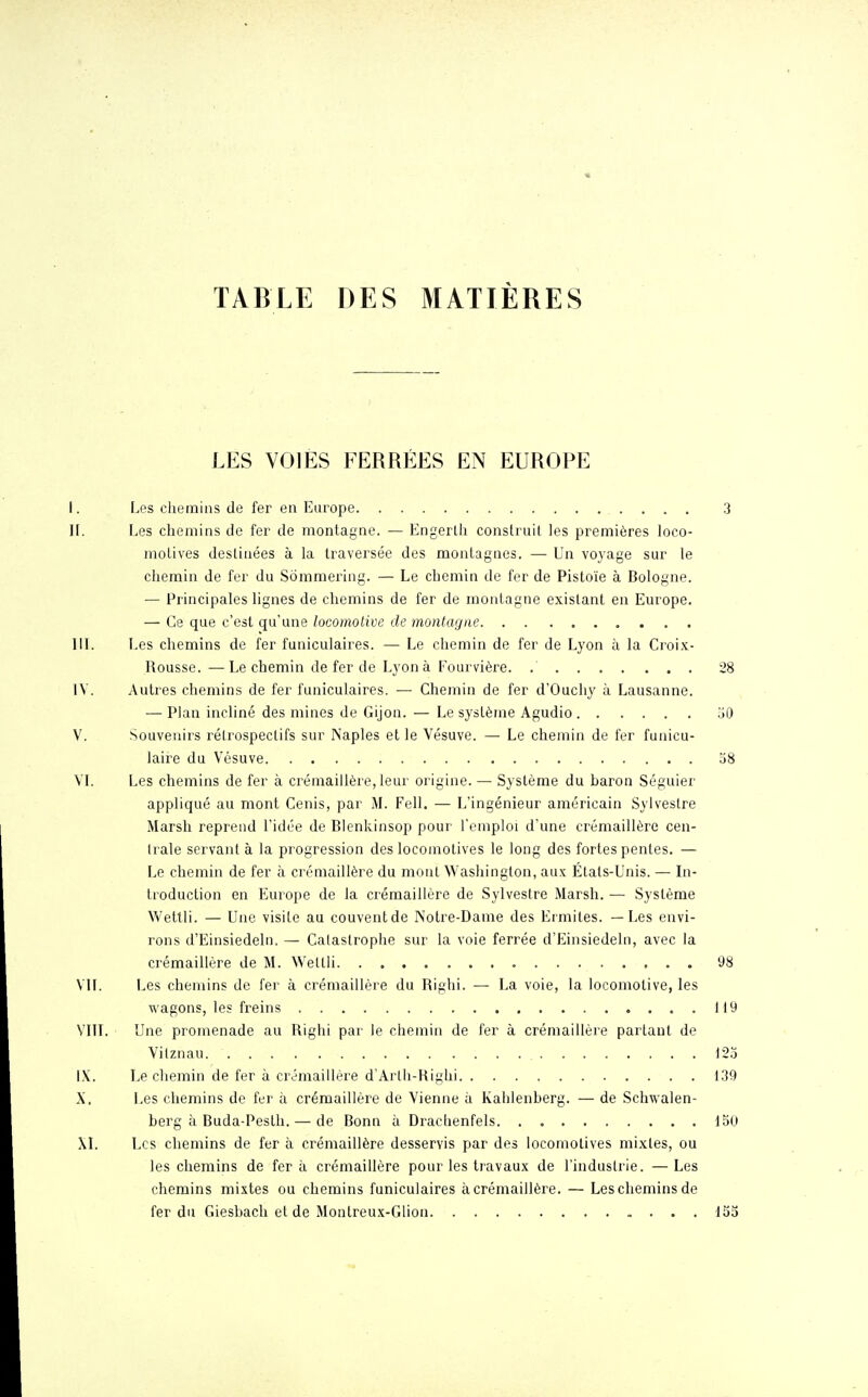 TABLE DES MATIÈRES LES VOIES EERRÉES EN EUROPE I. Les chemins de fer en Europe .3 IL Les chemins de fer de montagne. — Engerth construit les premières loco- motives destinées à la traversée des montagnes. — Un voyage sur le chemin de fer du Sômmering. — Le chemin de fer de Pistoïe à Bologne. — Principales lignes de chemins de fer de montagne existant en Europe. — Ce que c'est qu'une locomotive de montagne III. Les chemins de fer funiculaires. — Le chemin de fer de Lyon à la Croix- Rousse.— Le chemin de fer de Lyon à Fourvière. 28 IV. Autres chemins de fer funiculaires. — Chemin de fer d'Ouchy à Lausanne. — Plan incliné des mines de Gijon. — Le système Agudio 50 V. Souvenirs rétrospectifs sur Naples et le Vésuve. — Le chemin de fer funicu- laire du Vésuve 58 VI. Les chemins de fer à crémaillère, leur origine. — Système du haron Séguier appliqué au mont Cenis, par M. Fell. — L'ingénieur américain Sylvestre Marsh reprend l'idée de Blenkinsop pour l'emploi d'une crémaillère cen- trale servant à la progression des locomotives le long des fortes pentes. — Le chemin de fer à crémaillère du mont Washington, aux États-Unis. — In- troduction en Europe de la crémaillère de Sylvestre Marsh. — Système Wettli. — Une visite au couvent de Notre-Dame des Ermites. — Les envi- rons d'Einsiedeln. — Catastrophe sur la voie ferrée d'Einsiedeln, avec la crémaillère de M. Wettli 98 VIL Les chemins de fer à crémaillère du Righi. — La voie, la locomotive, les wagons, les freins 119 VIII. Une promenade au Righi par le chemin de fer à crémaillère partant de Vitznau 123 IX. Le chemin de fer à crémaillère d'Arth-Righi 139 X. Les chemins de fer à crémaillère de Vienne à Kahlenherg. — de Schwalen- berg à Buda-Pesth. — de Bonn à Drachenfels 150 XI. Les chemins de fer à crémaillère desservis par des locomotives mixtes, ou les chemins de fer à crémaillère pour les travaux de l'industrie. —Les chemins mixtes ou chemins funiculaires à crémaillère. — Les chemins de fer du Giesbach et de Montreux-Glion 155