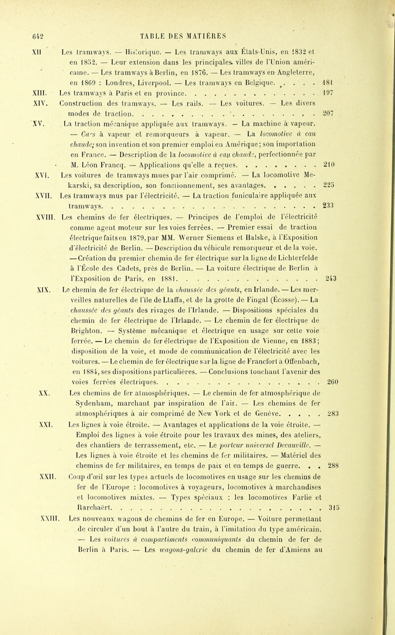 XII Les tramways. — Historique. — Les tramways aux Élals-Unis, en 1832 et en 1852. — Leur extension dans les principales, villes de l'Union améri- caine. — Les tramways à Berlin, en 1876. — Les tramways en Angleterre, en 1809 : Londres, Liverpool. — Les tramways en Belgique. . . ' . . 481 XIII. Les tramways à Paris -et en province 197 XIV. Construction des tramways. — Les rails. — Les voilures. — Les divers modes de traction. * 207 XV. La traction mécanique appliquée aux tramways. — La machine à vapeur. — Ca^s à vapeur et remorqueurs à vapeur. — La locomotive à eau chaude; son invention et son premier emploi en Amérique; son importation en France. — Description de la locomotive à eau chaude, perfectionnée par M. Léon Francq. — Applications qu'elle a reçues 210 XVi. Les voitures de tramways mues par l'air comprimé. —La locomotive Me- karski, sa description, son fonclionnement, ses avantages 225 XVII. Les tramways mus par l'électricité. — La traction funiculaire appliquée aux tramways. . . 233 XVIII. Les chemins de fer électriques. — Principes de l'emploi de l'électricité comme agent moteur sur les voies ferrées. — Premier essai de traction électrique failsen 1879,par MM. Werner Siemens et Halske, à l'Exposition d'électricité de Berlin. —Description du véhicule remorqueur et de la voie. — Création du premier chemin de fer électrique sur la ligne de Lichlerfelde à l'École des Cadets, près de Berlin. — La voiture électrique de Berlin à l'Exposition de Paris, en 1881 243 XIX. Le chemin de fer électrique de la chaussée des géants, en Irlande. — Les mer- veilles naturelles de l'île de Ltaffa, et de la grolte de Fingal (Ecosse). — La chaussée des géants des rivages de l'Irlande. — Dispositions spéciales du chemin de fer électrique de l'Irlande. — Le chemin de fer électrique de Brighton. — Système mécanique et électrique en usage sur cette voie ferrée. — Le chemin de fer électrique de l'Exposition de Vienne, en 1883; disposition de la voie, et mode de communication de l'électricité avec les voitures. —Le chemin de fer électrique sur la ligne de Francfort à Offenhach, en 1884, ses dispositions particulières. —Conclusions louchant l'avenir des voies ferrées électriques 260 XX. Les chemins de fer atmosphériques. — Le chemin de fer atmosphérique de Sydenham, marchant par inspiration de l'air. — Les chemins de fer atmosphériques à air comprimé de New York et de Genève 283 XXI. Les lignes à voie étroite. — Avantages et applications de la voie étroite. — Emploi des lignes à voie étroite pour les travaux des mines, des aleliers, des chantiers de terrassement, etc. — Le porteur universel Decauville. — Les lignes à voie étroite et les chemins de fer militaires. — Matériel des chemins de fer militaires, en temps de paix et en temps de guerre. . . 288 XXII. Coup d'œil sur les types actuels de locomolives en usage sur les chemins de fer de l'Europe : locomotives à voyageurs, locomotives à marchandises et locomotives mixLes. — Types spéciaux : les locomolives Farlie et Rarchaért 315 XXIII. Les nouveaux wagons de chemins de fer en Europe. — Voilure permettant de circuler d'un bout à l'autre du train, à l'imitation du type américain. — Les voitures à compartiments communiquants du chemin de fer de Berlin à Paris. — Les wagons-galerie du chemin de fer d'Amiens au