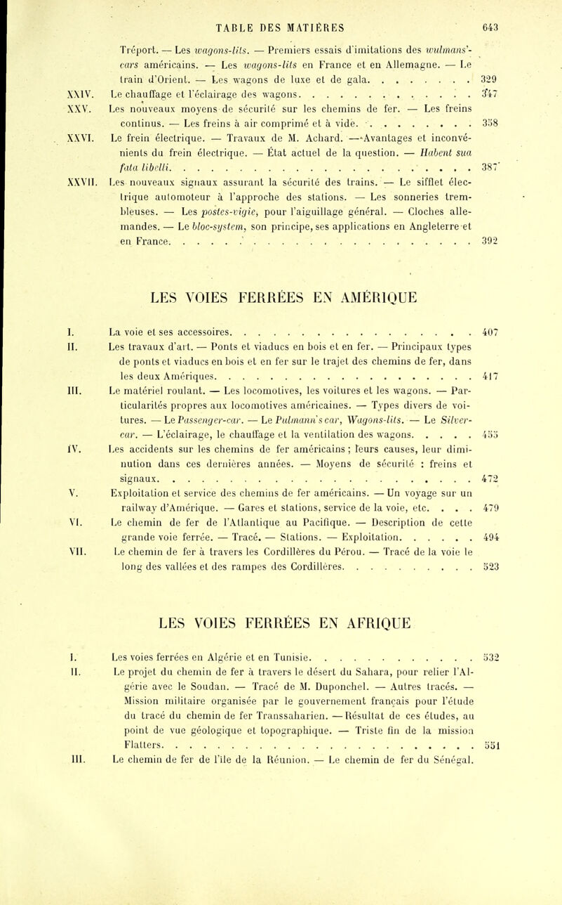 Tréport. — Les ivagons-lils. — Premiers essais d'imitations des widmans'- cars américains. — Les wagons-lits en France et eu Allemagne. — Le train d'Orient. — Les wagons de luxe et de gala 329 XXIV. Le chauffage et l'éclairage des wagons '. . 347 XXV. Les nouveaux moyens de sécurilé sur les chemins de fer. — Les freins continus. — Les freins à air comprimé et à vidé. . . 358 XXVI. Le frein électrique. — Travaux de M. Achard. —Avantages et inconvé- nients du frein électrique. — État actuel de la question. — Habent sua fata libelli 387' XXVII. Les nouveaux signaux assurant la sécurilé des trains. — Le sifflet élec- trique automoteur à l'approche des stations. — Les sonneries Irem- bleuses. — Les postes-vigie, pour l'aiguillage général. — Cloches alle- mandes. — Le bloc-system, son principe, ses applications en Angleterre et _en France-. . . . . .' . . ... . . . 392 LES VOIES FERRÉES EN AMÉRIQUE I. La voie et ses accessoires 407 II. Les travaux d'art. — Ponts et viaducs en bois et en fer. — Principaux types de ponts et viaducs en bois et en fer sur le trajet des chemins de fer, dans les deux Amériques 417 III. Le matériel roulant. — Les locomotives, les voitures et les wagons. — Par- ticularités propres aux locomotives américaines. — Types divers de voi- tures. — Le Passenger-car. — Le Pulmannscav, Wagons-lits. — Le Silver- car. — L'éclairage, le chauffage et la ventilation des wagons 455 IV. Les accidents sur les chemins de fer américains ; leurs causes, leur dimi- nution dans ces dernières années. — Moyens de sécurilé : freins et signaux 472 V. Exploitation et service des chemins de fer américains. —Un voyage sur un railway d'Amérique. — Gares et stations, service de la voie, etc. . . . 479 VI. Le chemin de fer de l'Atlantique au Pacifique. — Description de cette grande voie ferrée. — Tracé. — Stations. — Exploitation 494 VU. Le chemin de fer à travers les Cordillères du Pérou. — Tracé de la voie le long des vallées et des rampes des Cordillères 523 LES VOIES FERRÉES EN AFRIQUE I. Les voies ferrées en Algérie et en Tunisie 532 H. Le projet du chemin de fer à travers le désert du Sahara, pour relier l'Al- gérie avec le Soudan. — Tracé de M. Duponchel. — Autres tracés. — Mission militaire organisée par le gouvernement français pour l'étude du tracé du chemin de fer Transsaharien. —Résultat de ces études, au point de vue géologique et topographique. — Triste fin de la mission Flatters 551 III. Le chemin de fer de l'île de la Réunion. — Le chemin de fer du Sénégal.