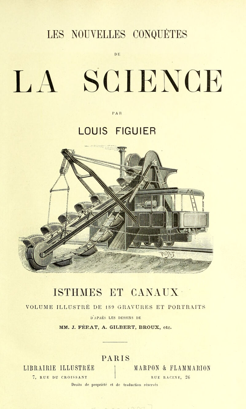 DE LA SCIENCE F A li LOUIS FIGUIER ISTHiMES ET CANAUX VOLUME ILLUSTRÉ DE 189 GRAVURES ET PORTRAITS d'après les dessins de MM. J. FÉRAT, A. GILBERT, BROUX, etc. PARIS LIBRAIRIE ILLUSTRÉE RUE DU CROISSANT MARPON k FLAMMARION RUE RACINE, 26 Droits de propriété et do traduction réservés