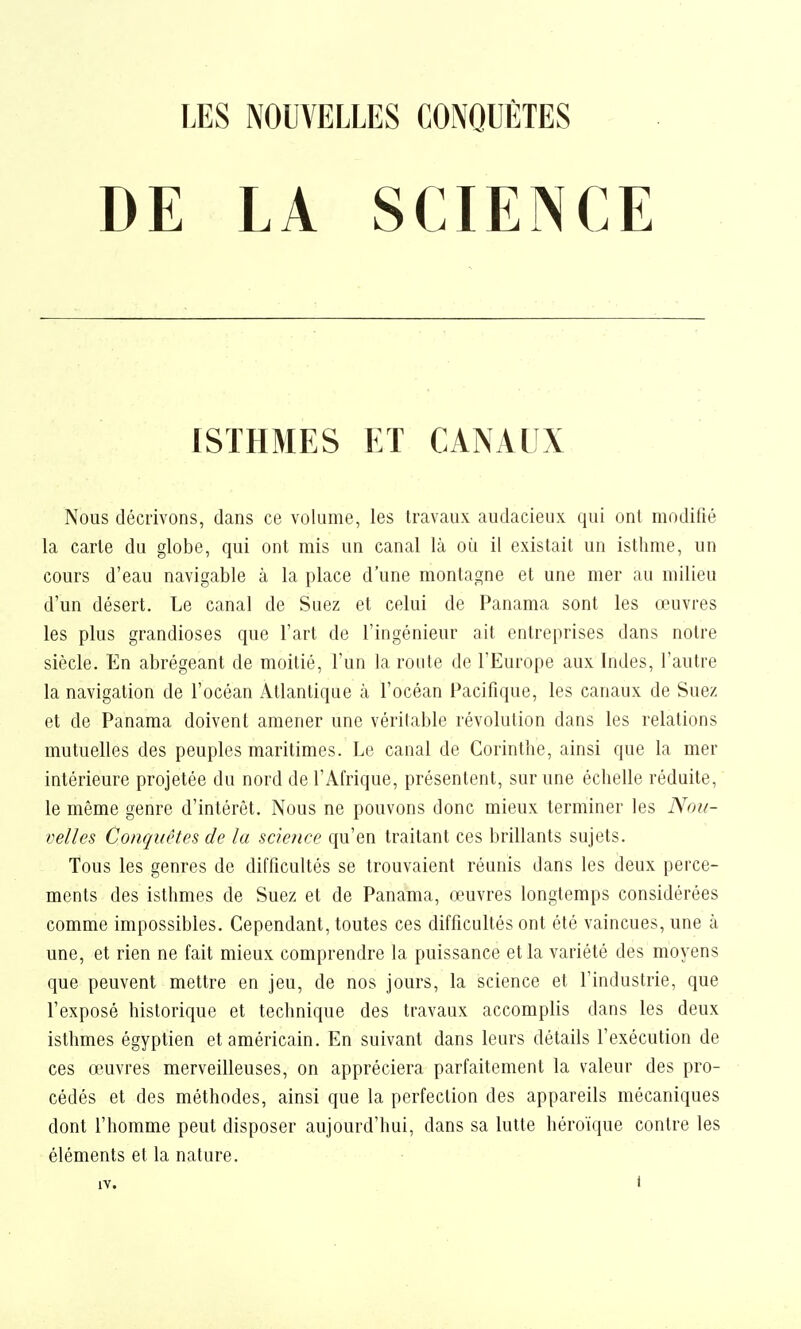 DE LA SCIENCE ISTHMES ET CANAUX Nous décrivons, dans ce volume, les travaux audacieux qui ont modifié la carie du globe, qui ont mis un canal là où il existait un isthme, un cours d'eau navigable à la place d'une montagne et une mer au milieu d'un désert. Le canal de Suez et celui de Panama sont les œuvres les plus grandioses que l'art de l'ingénieur ait entreprises dans notre siècle. En abrégeant de moitié, l'un la route de l'Europe aux Indes, l'autre la navigation de l'océan Atlantique à l'océan Pacifique, les canaux de Suez et de Panama doivent amener une véritable révolution dans les relations mutuelles des peuples maritimes. Le canal de Corinthe, ainsi que la mer intérieure projetée du nord de l'Afrique, présentent, sur une échelle réduite, le même genre d'intérêt. Nous ne pouvons donc mieux terminer les Not/- velles Conquêtes de la science qu'en traitant ces brillants sujets. Tous les genres de difficultés se trouvaient réunis dans les deux perce- ments des isthmes de Suez et de Panama, œuvres longtemps considérées comme impossibles. Cependant, toutes ces difficultés ont été vaincues, une à une, et rien ne fait mieux comprendre la puissance et la variété des moyens que peuvent mettre en jeu, de nos jours, la science et l'industrie, que l'exposé historique et technique des travaux accomplis dans les deux isthmes égyptien et américain. En suivant dans leurs détails l'exécution de ces œuvres merveilleuses, on appréciera parfaitement la valeur des pro- cédés et des méthodes, ainsi que la perfection des appareils mécaniques dont l'homme peut disposer aujourd'hui, dans sa lutte héroïque contre les éléments et la nature.