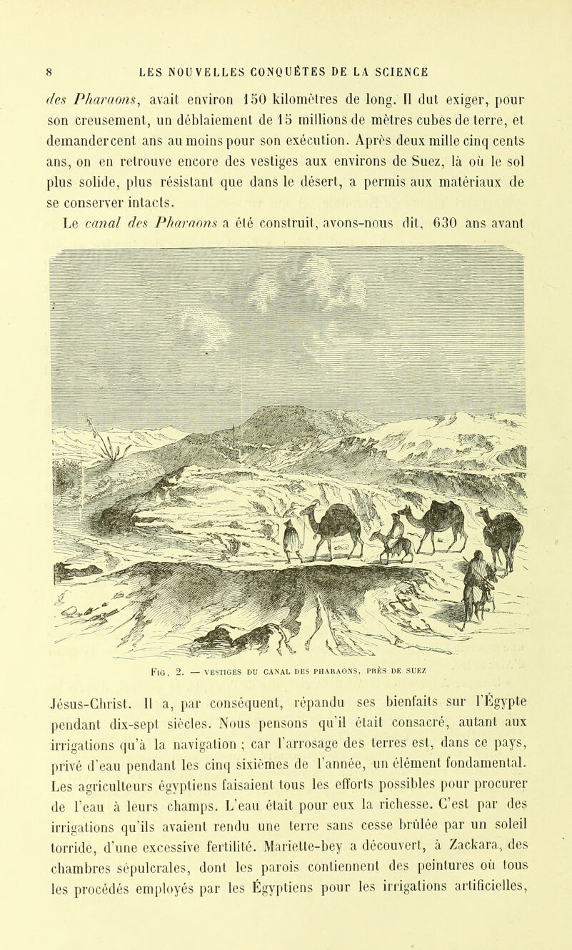 des Pharaons^ avait eaviron 150 kilomètres de long. 11 dut exiger, pour son creusement, un déblaiement de 15 millions de mètres cubes de terre, et demandercent ans au moins pour son exécution. Après deux mille cinq cents ans, on en retrouve encore des vestiges aux environs de Suez, là où le sol plus solide, plus résistant que dans le désert, a permis aux matériaux de se conserver intacts. Le cayial des Pharno7i.s a été construit, avons-nous dit, 630 ans avant Fl(}_ 2. — VESTIGES DU CANAL DES PHARAONS, PRÈS DE SUEZ Jésus-Christ. Il a, par conséquent, répandu ses bienfaits sur l'Egypte pendant dix-sept siècles. Nous pensons qu'il était consacré, autant aux irrigations qu'à la navigation ; car l'arrosage des terres est, dans ce pays, privé d'eau pendant les cinq sixièmes de l'année, un élément fondamental. Les agriculteurs égyptiens faisaient tous les efforts possibles pour procurer de l'eau à leurs champs. L'eau était pour eux la richesse. C'est par des irrigations qu'ils avaient rendu une terre sans cesse brûlée par un soleil torride, d'une excessive fertdité. Mariette-bey a découvert, à Zackara, des chambres sépulcrales, dont les parois contiennent des peintures où tous les procédés employés par les Égyptiens pour les irrigations artificielles,