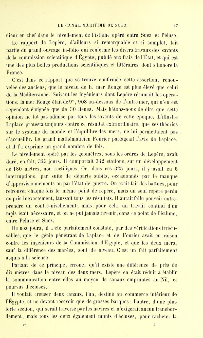 nieur en chef dans le nivellement de l'islhme opéré entre Suez et Péluse. Le rapport de Lepère, d'ailleurs si remarquable et si complet, fait partie du grand ouvrage in-folio qui renferme les divers travaux des savants delà commission scientifique d'Égypte, publié aux frais de l'État, et qui est une des plus belles productions scientifiques et littéraires dont s'honore la France. C'est dans ce rapport que se trouve confirmée cette assertion, renou- velée des anciens, que le niveau de la mer Rouge est plus élevé que celui de la Méditerranée. Suivant les ingénieurs dont Lepère résumait les opéra- tions, la mer Rouge était de 9, 908 au-dessous de l'autre mer, qui n'en est cependant éloignée que de 30 lieues. Mais hàtons-nous de dire que cette opinion ne fut pas admise par tous les savants de cette époque. L'illustre Laplace protesta toujours contre ce résultat extraordinaire, que ses théories sur le système du monde et l'équilibre des mers, ne lui permettaient pas d'accueillir. Le grand mathématicien Fourier partageait l'avis de Laplace, et il l'a exprimé un grand nombre de fois. Le nivellement opéré par les géomètres, sous les ordres de Lepère, avait duré, en fait, 32o jours. Il comportait 342 stations, sur un développement de 180 mètres, non rectilignes. Or, dans ces 325 jours, il y avait eu 6 interruptions, par suite de départs subits, occasionnés par le manque d'approvisionnements ou par l'état de guerre. On avait fait des battues, pour retrouver chaque fois le même point de repère, mais un seul repère perdu ou pris inexactement, faussait tous les résultats. Il aurait fallu pouvoir entre- prendre un contre-nivellement; mais, pour cela, un travail continu d'un mois était nécessaire, et on ne put jamais revenir, dans ce point de l'isthme, entre Péluse et Suez. De nos jours, il a été parfaitement constaté, par des vérifications irrécu- sables, que le génie pénétrant de Laplace et de Fourier avait eu raison contre les ingénieurs de la Commission d'Égypte, et que les deux mers, sauf la différence des marées, sont de niveau. C'est un fait parfaitement acquis à la science. Parlant de ce principe, erroné, qu'il existe une différence de près de dix mètres dans le niveau des deux mers, Lepère en était réduit à établir la communication entre elles au moyen de canaux empruntés au Nil, et pourvus d'écluses. Il voulait creuser deux canaux, l'un, destiné au commerce intérieur de l'Égypte, et ne devant recevoir que de grosses barques ; l'autre, d'une plus forte section, qui serait traversé par les navires et n'exigerait aucun transbor- dement; mais tous les deux également munis d'écluses, pour racheter la IV 3