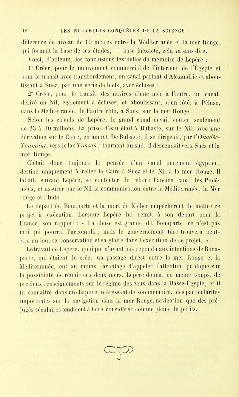 différence de niveau de 10 mètres entr& la Méditerranée et la mer Rouçe, qui formait la base de ses études, — base inexacte, cela va sans dire. Voici, d'ailleurs, les conclusions textuelles du mémoire de Lepère : r Créer, pour le mouvement commercial de l'intérieur de l'Égypte et pour le transit avec transbordement, un canal partant d'Alexandrie et abou- tissant à Suez, par une série de biefs, avec écluses ; 2 Créer, pour le transit des navires d'une mer à l'autre, un canal, dérivé du Nil, également à écluses, et aboutissant, d'un côté, à Péluse, dans la Méditerranée, de l'autre côté, à Suez, sur la mer Rouge. Selon les calculs de Lepère, le grand canal devait coûter seulement de 25 à 30 millions. La prise d'eau était à Bubaste, sur le Nil, avec une dérivation sur le Caire, en amont. De Bubaste, il se dirigeait, par XOuadée- Toumilat^yeïi \e\n.cT/msah ; tournant au sud, il descendait vers Suez et la mer Rouge. C'était donc toujours la pensée d'un canal purement égyptien, destiné uniquement à relier le Caire à Suez et le Nil à la mer Rouge. 11 fallait, suivant Lepère, se contenter de refaire l'ancien canal des Ptolé- mées, et assurer par le Nil la communication entre la Méditerranée, la Mer rouge et l'Inde. Le départ de Bonaparte et la mort de Kléber empêchèrent de mettre ce projet à exécution. Lorsque Lepère lui remit, à son départ pour la France, son rapport : « La chose est grande, dit Bonaparte, ce n'est pas moi qui pourrai l'accomplir; mais le gouvernement turc trouvera peut- être un jour sa conservation et sa gloire dans l'exécution de ce projet. » Le travail de Lepère, quoique n'ayant pas répondu aux intentions de Bona- parte, qui étaient de créer un passage direct entre la mer Rouge et la Méditerranée, eut au moins l'avantage d'appeler l'attention publique sur la possibilité de réunir ces deux mers. Lepère donna, en même temps, de précieux renseignements sur le régime des eaux dans la Basse-Égypte, et il fit connaître, dans un chapitre intéressant de son mémoire, des particularités importantes sur la navigation dans la mer Rouge, navigation que des pré- jugés séculaires tendaient à faire considérer comme pleine de périls.