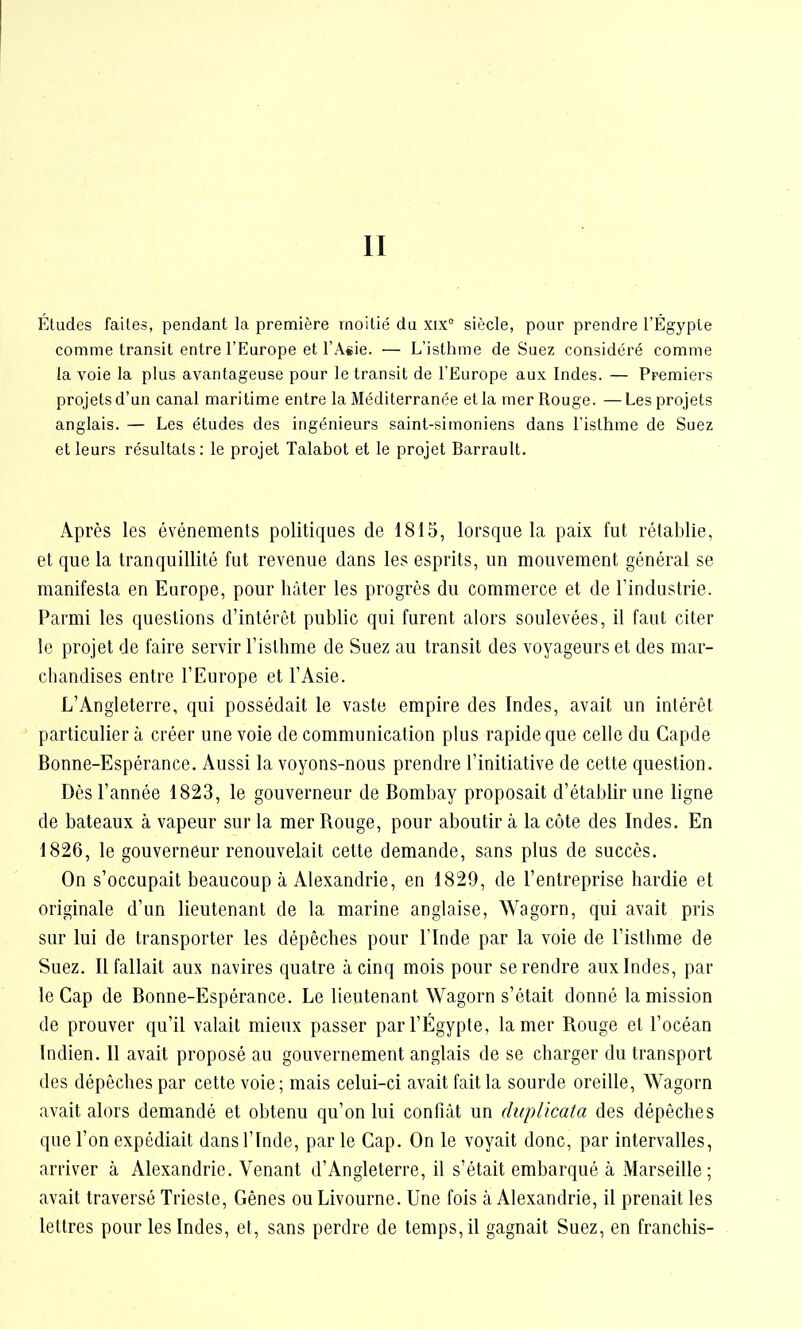 II Études faites, pendant la première moitié du xix° siècle, pour prendre l'Égyple comme transit entre l'Europe et l'Asie. — L'isthme de Suez considéré comme la voie la plus avantageuse pour le transit de l'Europe aux Indes. — Premiers projets d'un canal maritime entre la Méditerranée et la mer Rouge. —Les projets anglais. — Les études des ingénieurs saint-simoniens dans l'isthme de Suez et leurs résultats : le projet Talabot et le projet Barrault. Après les événements politiques de 1815, lorsque la paix fut rétablie, et que la tranquillité fut revenue clans les esprits, un mouvement général se manifesta en Europe, pour hâter les progrès du commerce et de l'industrie. Parmi les questions d'intérêt public qui furent alors soulevées, il faut citer le projet de faire servir l'isthme de Suez au transit des voyageurs et des mar- chandises entre l'Europe et l'Asie. L'Angleterre, qui possédait le vaste empire des Indes, avait un intérêt particulier à créer une voie de communication plus rapide que celle du Capde Bonne-Espérance. Aussi la voyons-nous prendre l'initiative de cette question. Dès l'année 1823, le gouverneur de Bombay proposait d'établir une ligne de bateaux à vapeur sur la mer Rouge, pour aboutir à la côte des Indes. En 1826, le gouverneur renouvelait cette demande, sans plus de succès. On s'occupait beaucoup à Alexandrie, en 1829, de l'entreprise hardie et originale d'un lieutenant de la marine anglaise, Wagorn, qui avait pris sur lui de transporter les dépêches pour l'Inde par la voie de l'isthme de Suez. Il fallait aux navires quatre à cinq mois pour se rendre aux Indes, par le Cap de Bonne-Espérance. Le lieutenant Wagorn s'était donné la mission de prouver qu'il valait mieux passer par l'Egypte, la mer Rouge et l'océan Indien. Il avait proposé au gouvernement anglais de se charger du transport des dépêches par cette voie; mais celui-ci avait fait la sourde oreille, Wagorn avait alors demandé et obtenu qu'on lui confiât un duplicata des dépêches que l'on expédiait dans l'Inde, par le Cap. On le voyait donc, par intervalles, arriver à Alexandrie. Venant d'Angleterre, il s'était embarqué à Marseille; avait traversé Trieste, Gênes ou Livourne. Une fois à Alexandrie, il prenait les lettres pour les Indes, et, sans perdre de temps, il gagnait Suez, en franchis-