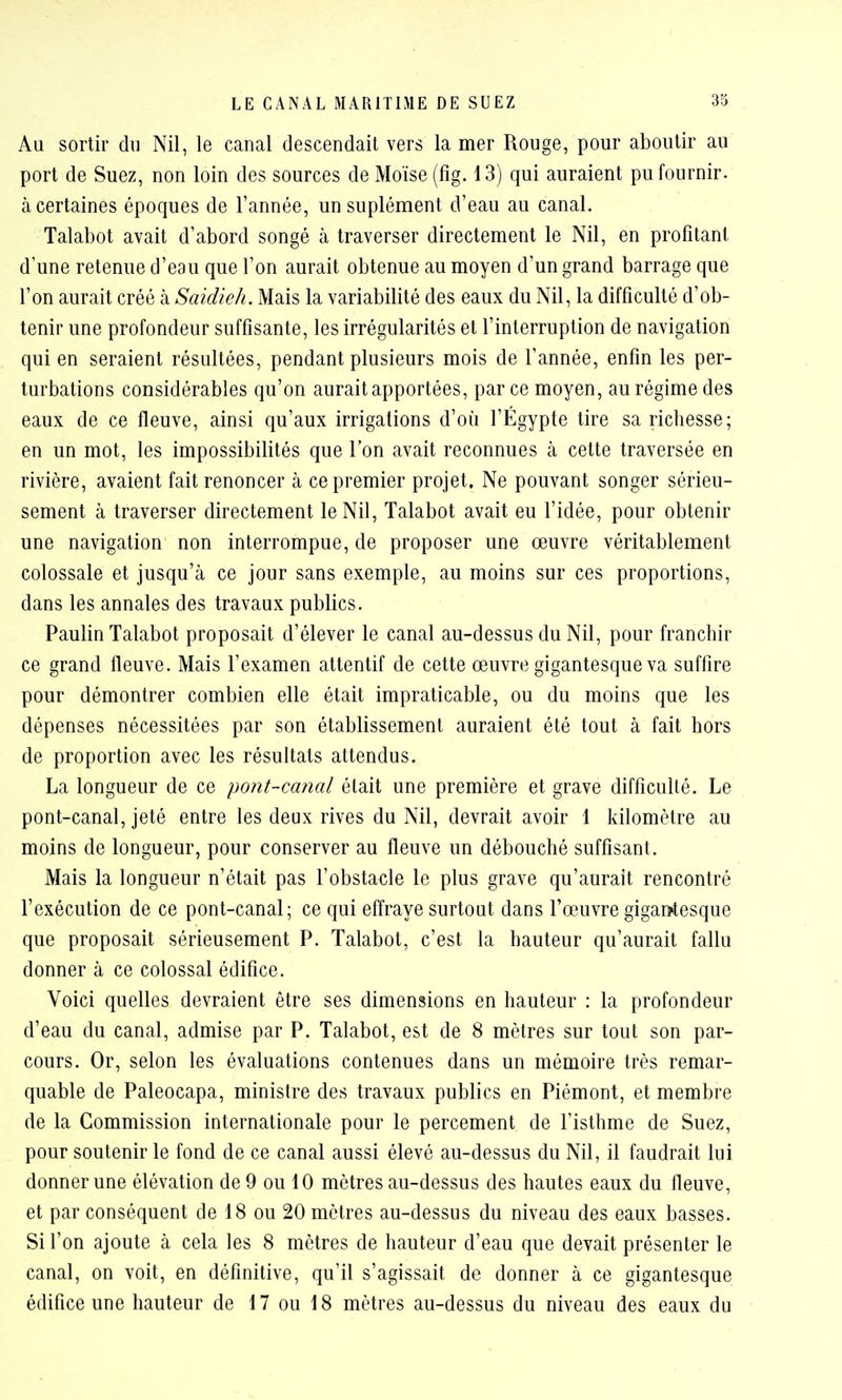 Au sortir du Nil, le canal descendait vers la mer Rouge, pour aboutir au port de Suez, non loin des sources de Moïse (fig. 13) qui auraient pu fournir, à certaines époques de l'année, un suplément d'eau au canal. Talabot avait d'abord songé à traverser directement le Nil, en profitant d'une retenue d'eau que l'on aurait obtenue au moyen d'un grand barrage que l'on aurait créé à Saidw/i. M^is la variabilité des eaux du Nil, la difficulté d'ob- tenir une profondeur suffisante, les irrégularités et l'interruption de navigation qui en seraient résultées, pendant plusieurs mois de l'année, enfin les per- turbations considérables qu'on aurait apportées, par ce moyen, au régime des eaux de ce fleuve, ainsi qu'aux irrigations d'où l'Egypte tire sa richesse; en un mot, les impossibilités que l'on avait reconnues à cette traversée en rivière, avaient fait renoncer h ce premier projet. Ne pouvant songer sérieu- sement à traverser directement le Nil, Talabot avait eu l'idée, pour obtenir une navigation non interrompue, de proposer une œuvre véritablement colossale et jusqu'à ce jour sans exemple, au moins sur ces proportions, dans les annales des travaux publics. Paulin Talabot proposait d'élever le canal au-dessus du Nil, pour franchir ce grand fleuve. Mais l'examen attentif de cette œuvre gigantesque va suffire pour démontrer combien elle était impraticable, ou du moins que les dépenses nécessitées par son établissement auraient été tout à fait hors de proportion avec les résultats attendus. La longueur de ce pont-canal était une première et grave difficulté. Le pont-canal, jeté entre les deux rives du Nil, devrait avoir 1 kilomètre au moins de longueur, pour conserver au fleuve un débouché suffisant. Mais la longueur n'était pas l'obstacle le plus grave qu'aurait rencontré l'exécution de ce pont-canal; ce qui effraye surtout dans l'œuvre gigantesque que proposait sérieusement P. Talabot, c'est la hauteur qu'aurait fallu donner à ce colossal édifice. Voici quelles devraient être ses dimensions en hauteur : la profondeur d'eau du canal, admise par P. Talabot, est de 8 mètres sur tout son par- cours. Or, selon les évaluations contenues dans un mémoire très remar- quable de Paleocapa, ministre des travaux publics en Piémont, et membre de la Commission internationale pour le percement de l'isthme de Suez, pour soutenir le fond de ce canal aussi élevé au-dessus du Nil, il faudrait lui donner une élévation de 9 ou 10 mètres au-dessus des hautes eaux du fleuve, et par conséquent de 18 ou 20 mètres au-dessus du niveau des eaux basses. Si l'on ajoute à cela les 8 mètres de hauteur d'eau que devait présenter le canal, on voit, en définitive, qu'il s'agissait de donner à ce gigantesque édifice une hauteur de 17 ou 18 mètres au-dessus du niveau des eaux du