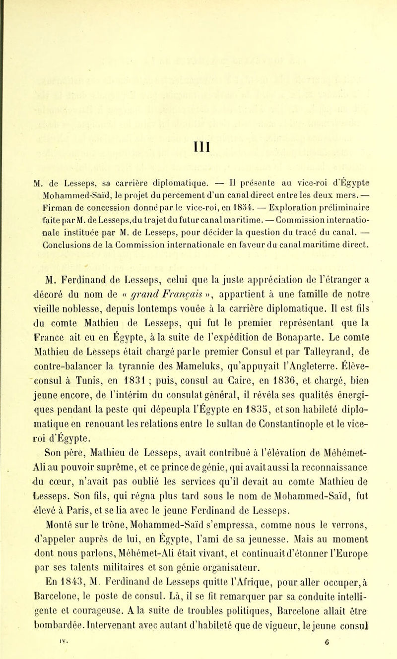 III M. de Lesseps, sa carrière diplomatique. — Il présente au vice-roi d'Egypte Mohammed-Saïd, le projet du percement d'un canal direct entre les deux mers. — Firman de concession donné par le vice-roi, en 1854. — Exploration préliminaire faite parM. de Lesseps,du trajetdu futur canal maritime. — Commission internatio- nale instituée par M. de Lesseps, pour décider la question du tracé du canal. — Conclusions de la Connmission internationale en faveur du canal maritime direct. M. Ferdinand de Lesseps, celui que la juste appréciation de l'étranger a •décoré du nom de « grajid Français ^) ^ appartient à une famille de notre vieille noblesse, depuis lontemps vouée à la carrière diplomatique. Il est fils ■du comte Mathieu de Lesseps, qui fut le premier représentant que la France ait eu en Egypte, à la suite de l'expédition de Bonaparte. Le comte Mathieu de Lesseps était chargé parle premier Consul et par Talleyrand, de contre-balancer la tyrannie des Mameluks, qu'appuyait l'Angleterre. Élève- consul à Tunis, en 1831 ; puis, consul au Caire, en 1836, et chargé, bien jeune encore, de l'intérim du consulat général, il révéla ses qualités énergi- ques pendant la peste qui dépeupla l'Egypte en 1835, et son habileté diplo- matique en renouant les relations entre le sultan de Constantinople et le vice- roi d'Egypte. Son père, Mathieu de Lesseps, avait contribué à l'élévation de Méhémel- Ali au pouvoir suprême, et ce prince de génie, qui avait aussi la reconnaissance du cœur, n'avait pas oublié les services qu'il devait au comte Mathieu de Lesseps. Son fils, qui régna plus tard sous le nom de Mohammed-Saïd, fut élevé à Paris, et se lia avec le jeune Ferdinand de Lesseps. Monté sur le trône, Mohammed-Saïd s'empressa, comme nous le verrons, d'appeler auprès de lui, en Egypte, l'ami de sa jeunesse. Mais au moment dont nous parlons, Mèhémet-Ali était vivant, et continuait d'étonner l'Europe par ses talents militaires et son génie organisateur. En 1843, M. Ferdinand de Lesseps quitte l'Afrique, pour aller occuper, à Barcelone, le poste de consul. Lcà, il se fit remarquer par sa conduite intelli- gente et courageuse. A la suite de troubles politiques, Barcelone allait être bombardée. Intervenant avec autant d'habileté que de vigueur, le jeune consul