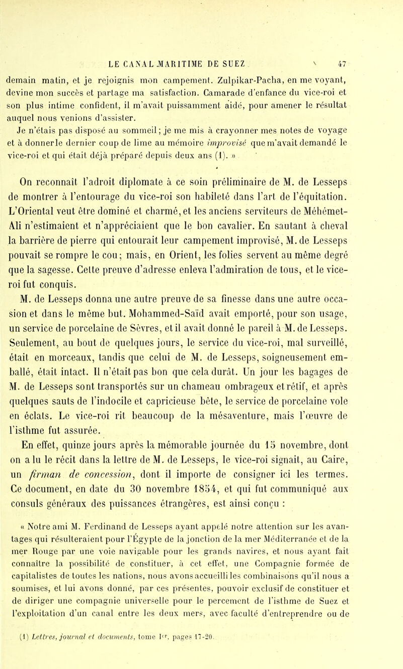 demain matin, et je rejoignis mon campement. Zulpikar-Pacha, en me voyant, devine mon succès et partage ma satisfaction. Camarade d'enfance du vice-roi et son plus intime confident, il m'avait puissamment aidé, pour amener le résultat auquel nous venions d'assister. Je n'étais pas disposé au sommeil ; je me mis à crayonner mes notes de voyage et à donnerle dernier coup de lime au mémoire improvisé que m'avait demandé le vice-roi et qui était déjà préparé depuis deux ans (i). » On reconnaît l'adroit diplomate à, ce soin préliminaire de M. de Lesseps de montrer à l'entourage du vice-roi son habileté dans l'art de l'équitation. L'Oriental veut être dominé et charmé, et les anciens serviteurs de Méhémet- Àli n'estimaient et n'appréciaient que le bon cavalier. En sautant à cheval la barrière de pierre qui entourait leur campement improvisé, M. de Lesseps pouvait se rompre le cou; mais, en Orient, les folies servent au même degré que la sagesse. Celte preuve d'adresse enleva l'admiration de tous, et le vice- roi fut conquis. M. de Lesseps donna une autre preuve de sa finesse dans une autre occa- sion et dans le même but. Mohammed-Saïd avait emporté, pour son usage, un service de porcelaine de Sèvres, et il avait donné le pareil à M. de Lesseps. Seulement, au bout de quelques jours, le service du vice-roi, mal surveillé, était en morceaux, tandis que celui de M. de Lesseps, soigneusement em- ballé, était intact. Il n'était pas bon que cela durât. Un jour les bagages de M. de Lesseps sont transportés sur un chameau ombrageux et rétif, et après quelques sauts de l'indocile et capricieuse bête, le service de porcelaine vole en éclats. Le vice-roi rit beaucoup de la mésaventure, mais l'œuvre de l'isthme fut assurée. En effet, quinze jours après la mémorable journée du 15 novembre, dont on a lu le récit dans la lettre de M. de Lesseps, le vice-roi signait, au Caire, un firman de concession^ dont il importe de consigner ici les termes. Ce document, en date du 30 novembre 1854, et qui fut communiqué aux consuls généraux des puissances étrangères, est ainsi conçu : « Notre ami M. Ferdinand de Lesseps ayant appelé notre attention sur les avan- tages qui résulteraient pour l'Egypte de la jonction de la mer Méditerranée et de la mer Rouge par une voie navigable pour les grands navires, et nous ayant fait connaître la possibilité de constituer, à cet effet, une Compagnie formée de capitalistes de toutes les nations, nous avons accueilli les combinaisons qu'il nous a soumises, et lui avons donné, par ces présentes, pouvoir exclusif de constituer et de diriger une compagnie universelle pour le percement de l'isthme de Suez et l'exploitation d'un canal entre les deux mers, avec faculté d'entreprendre ou de (1) Lettres, journal et documents, tome pnge? 17-20.