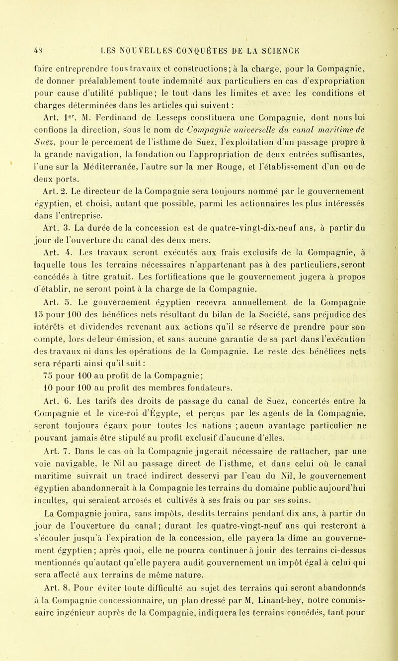 faire entreprendre tous travaux et constructions; à la charge, pour la Compagnie, de donner préalablement toute indemnité aux particuliers en cas d'expropriation pour cause d'utilité publique; le tout dans les limites et avec les conditions et charges déterminées dans les articles qui suivent : Art. 1^'. M. Ferdinand de Lesseps constituera une Compagnie, dont nous lui confions la direction, sous le nom de Compagnie universelle du canal maritime de Suez, pour le percement de l'isthme de Suez, l'exploitation d'un passage propre à la grande navigation, la fondation ou l'appropriation de deux entrées suffisantes, l'une sur la Méditerranée, l'autre sur la mer Rouge, et l'établissement d'un ou de deux ports. Art. 2. Le directeur de la Compagnie sera toujours nommé par le gouvernement égyptien, et choisi, autant que possible, parmi les actionnaires les plus intéressés dans l'entreprise. Art. 3. La durée de la concession est de quatre-vingt-dix-neuf ans, à partir du jour de l'ouverture du canal des deux mers. Art. 4. Les travaux seront exécutés aux frais exclusifs de la Compagnie, à laquelle tous les terrains nécessaires n'appartenant pas à des particuliers, seront concédés à titre gratuit. Les fortifications que le gouvernement jugera à propos d'établir, ne seront point à la charge de la Compagnie. Art. 5. Le gouvernement égyptien recevra annuellement de la Compagnie 15 pour 100 des bénéfices nets résultant du bilan de la Société, sans préjudice des intérêts et dividendes revenant aux actions qu'il se réserve de prendre pour son compte, lors de leur émission, et sans aucune garantie de sa part dans l'exécution des travaux ni dans les opérations de la Compagnie. Le reste des bénéfices nets sera réparti ainsi qu'il suit : 73 pour 100 au profit de la Compagnie; 10 pour 100 au profit des membres fondateurs. Art. 6. Les tarifs des droits de passage du canal de Suez, concertés entre la Compagnie et le vice-roi d'Égypte, et perçus par les agents de la Compagnie, seront toujours égaux pour toutes les nations ; aucun avantage particulier ne pouvant jamais être stipulé au profit exclusif d'aucune d'elles. Art. 7. Dans le cas où la Compagnie jugerait nécessaire de rattacher, par une voie navigable, le Nil au passage direct de l'isthme, et dans celui où le canal maritime suivrait un tracé indirect desservi par l'eau du Nil, le gouvernement égyptien abandonnerait à la Compagnie les terrains du domaine public aujourd'hui incultes, qui seraient arrosés et cultivés à ses frais ou par ses soins. La Compagnie jouira, sans impôts, desdits terrains pendant dix ans, à partir du jour de l'ouverture du canal; durant les quatre-vingt-neuf ans qui resteront à s'écouler jusqu'à l'expiration de la concession, elle payera la dîme au gouverne- ment égyptien; après quoi, elle ne pourra continuer à jouir des terrains ci-dessus mentionnés qu'autant qu'elle payera audit gouvernement un impôt égal à celui qui sera affecté aux terrains de même nature. Art. 8. Pour éviter toute difficulté au sujet des terrains qui seront abandonnés à la Compagnie concessionnaire, un plan dressé par M. Linant-bey, notre commis- saire ingénieur auprès de la Compagnie, indiquera les terrains concédés, tant pour