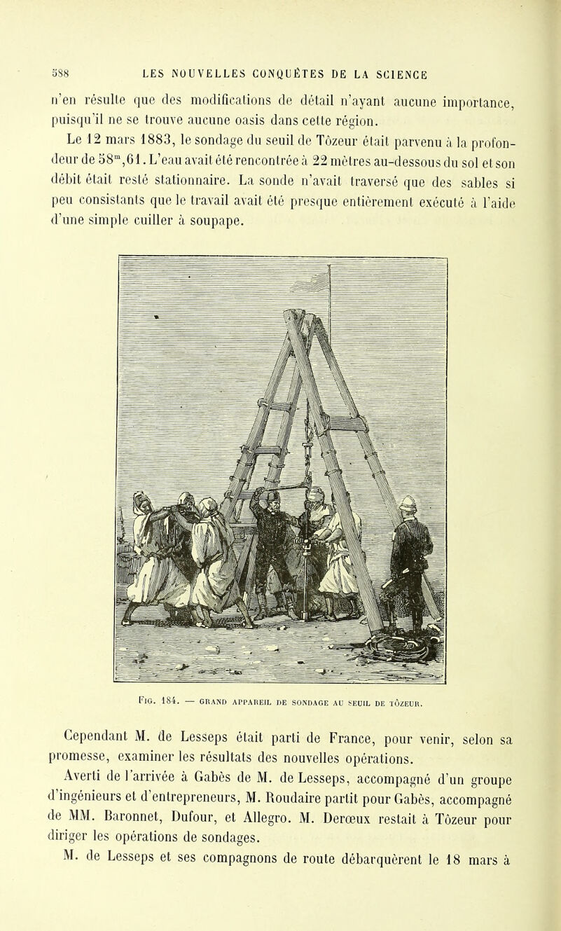 n'en résulle que des modifications de détail n'ayant aucune importance, puisqu'il ne se trouve aucune oasis dans cette région. Le 12 mars 1883, le sondage du seuil de Tozeur était parvenu à la profon- deur de 38, 61. L'eau avait été rencontrée à 22 mètres au-dessous du sol et son débit était resté stationnaire. La sonde n'avait traversé que des sables si peu consistants que le travail avait été presque entièrement exécuté à l'aide d'une simple cuiller à soupape. FlG. 184. — GRAND APPAREIL DE SONDAGE AU SEUIL DE lÔZEUR. Cependant M. de Lesseps était parti de France, pour venir, selon sa promesse, examiner les résultats des nouvelles opérations. Averti de l'arrivée à Gabès de M. de Lesseps, accompagné d'un groupe d'ingénieurs et d'entrepreneurs, M. Roudaire partit pour Gabès, accompagné de MM. Baronnet, Dufour, et Allegro. M. Derœux restait à Tôzeur pour diriger les opérations de sondages.