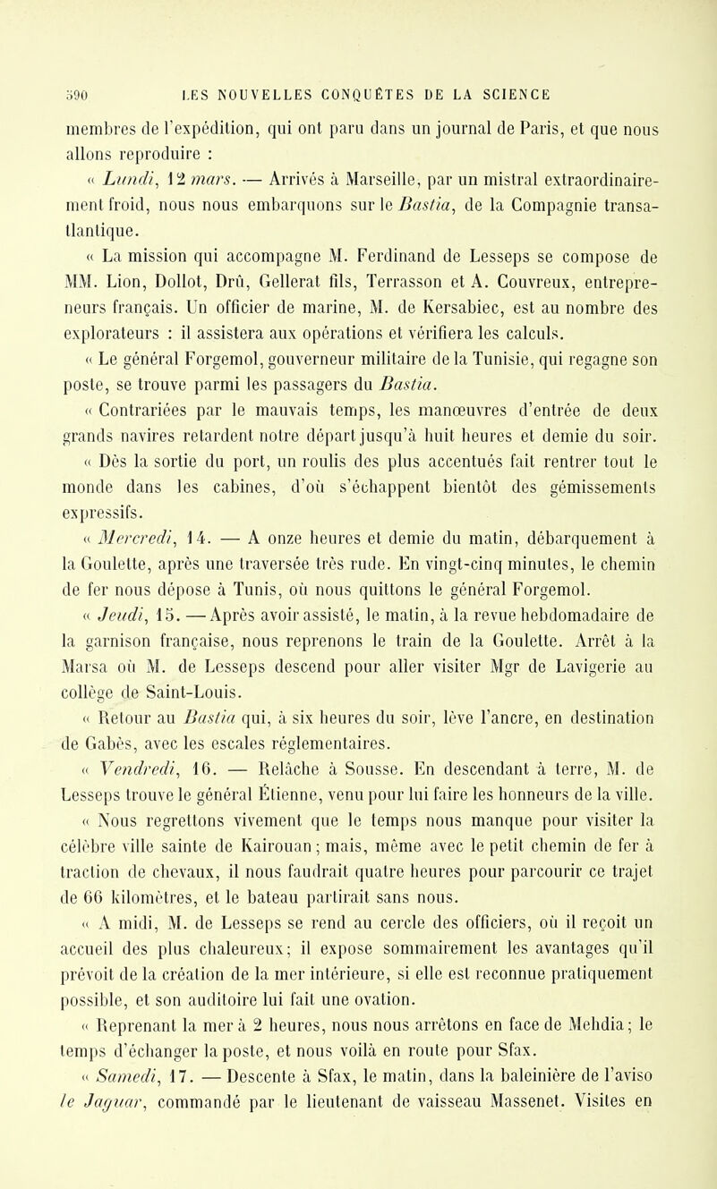 membres de l'expédition, qui ont paru dans un journal de Paris, et que nous allons reproduire : « Lundi., \ t mars. — Arrivés à Marseille, par un mistral extraordinaire- ment froid, nous nous embarquons sur le Bastia., de la Compagnie transa- tlantique. « La mission qui accompagne M. Ferdinand de Lesseps se compose de MM. Lion, Dollot, Drû, Gellerat fils, Terrasson et A. Couvreux, entrepre- neurs français. Un officier de marine, M. de Kersabiec, est au nombre des explorateurs : il assistera aux opérations et vérifiera les calculs. « Le général Forgemol, gouverneur militaire de la Tunisie, qui regagne son poste, se trouve parmi les passagers du Dastia. <( Contrariées par le mauvais temps, les manœuvres d'entrée de deux grands navires retardent notre départ jusqu'à huit heures et demie du soir. « Dès la sortie dn port, un roulis des plus accentués fait rentrer tout le monde dans les cabines, d'où s'échappent bientôt des gémissements expressifs. « Blercredi, 14. — A onze heures et demie du matin, débarquement à la Goulette, après une traversée très rude. En vingt-cinq minutes, le chemin de fer nous dépose à Tunis, où nous quittons le général Forgemol. « Jeudi., 15. —Après avoir assisté, le matin, à la revue hebdomadaire de la garnison française, nous reprenons le train de la Goulette. Arrêt à la Marsa où M. de Lesseps descend pour aller visiter Mgr de Lavigerie au collège de Saint-Louis. « Retour au Bastia qui, à six heures du soir, lève l'ancre, en destination de Gabès, avec les escales réglementaires. <( Vendredi, 16. — Relâche à Sousse. En descendant à terre, M. de Lesseps trouve le général Étienne, venu pour lui faire les honneurs de la ville. « Nous regrettons vivement que le temps nous manque pour visiter la célèbre ville sainte de Kairouan ; mais, même avec le petit chemin de fer à traction de chevaux, il nous faudrait quatre heures pour parcourir ce trajet de 66 kilomètres, et le bateau partirait sans nous. « A midi, M. de Lesseps se rend au cercle des officiers, où il reçoit un accueil des plus chaleureux; il expose sommairement les avantages qu'il prévoit de la création de la mer intérieure, si elle est reconnue pratiquement possible, et son auditoire lui fait une ovation. « Reprenant la mer à 2 heures, nous nous arrêtons en face de Mehdia; le temps d'échanger la poste, et nous voilà en route pour Sfax. <( Samedi., 17. — Descente à Sfax, le matin, dans la baleinière de l'aviso le Jaguar, commandé par le lieutenant de vaisseau Massenet. Visites en